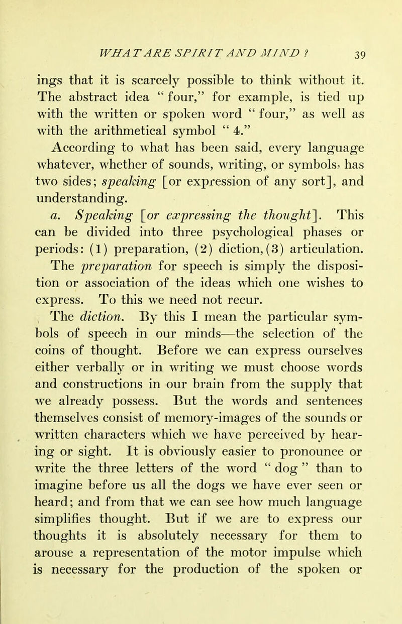 ings that it is scarcely possible to think without it. The abstract idea  four, for example, is tied up with the written or spoken word  four, as well as with the arithmetical symbol  4. According to what has been said, every language whatever, whether of sounds, writing, or symbols? has two sides; speaking [or expression of any sort], and understanding. a. Speaking [or eoopressing the thought'\. This can be divided into three psychological phases or periods: (1) preparation, (2) diction, (3) articulation. The preparation for speech is simply the disposi- tion or association of the ideas which one wishes to express. To this we need not recur. The diction. By this I mean the particular sym- bols of speech in our minds—the selection of the coins of thought. Before we can express ourselves either verbally or in writing we must choose words and constructions in our brain from the supply that we already possess. But the words and sentences themselves consist of memory-images of the sounds or written characters which we have perceived by hear- ing or sight. It is obviously easier to pronounce or write the three letters of the word  dog  than to imagine before us all the dogs we have ever seen or heard; and from that we can see how much language simplifies thought. But if we are to express our thoughts it is absolutely necessary for them to arouse a representation of the motor impulse which is necessary for the production of the spoken or
