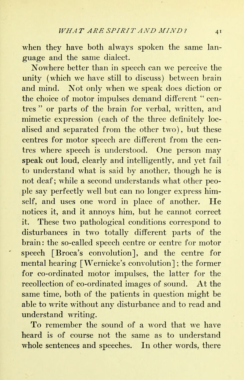 when they have both always spoken the same lan- guage and the same dialect. Nowhere better than in speech can we perceive the unity (which we have still to discuss) between brain and mind. Not only when we speak does diction or the choice of motor impulses demand different  cen- tres  or parts of the brain for verbal, written, and mimetic expression (each of the three definitely loc- alised and separated from the other two), but these centres for motor speech are different from the cen- tres where speech is understood. One person may speak out loud, clearly and intelligently, and yet fail to understand what is said by another, though he is not deaf; while a second understands what other peo- ple say perfectly well but can no longer express him- self, and uses one word in place of another. He notices it, and it annoys him, but he cannot correct it. These two pathological conditions correspond to disturbances in two totally different parts of the brain: the so-called speech centre or centre for motor speech [Broca's convolution], and the centre for mental hearing [Wernicke's convolution] ; the former for co-ordinated motor impulses, the latter for the recollection of co-ordinated images of sound. At the same time, both of the patients in question might be able to write without any disturbance and to read and understand writing. To remember the sound of a word that we have heard is of course not the same as to understand whole sentences and speeches. In other words, there