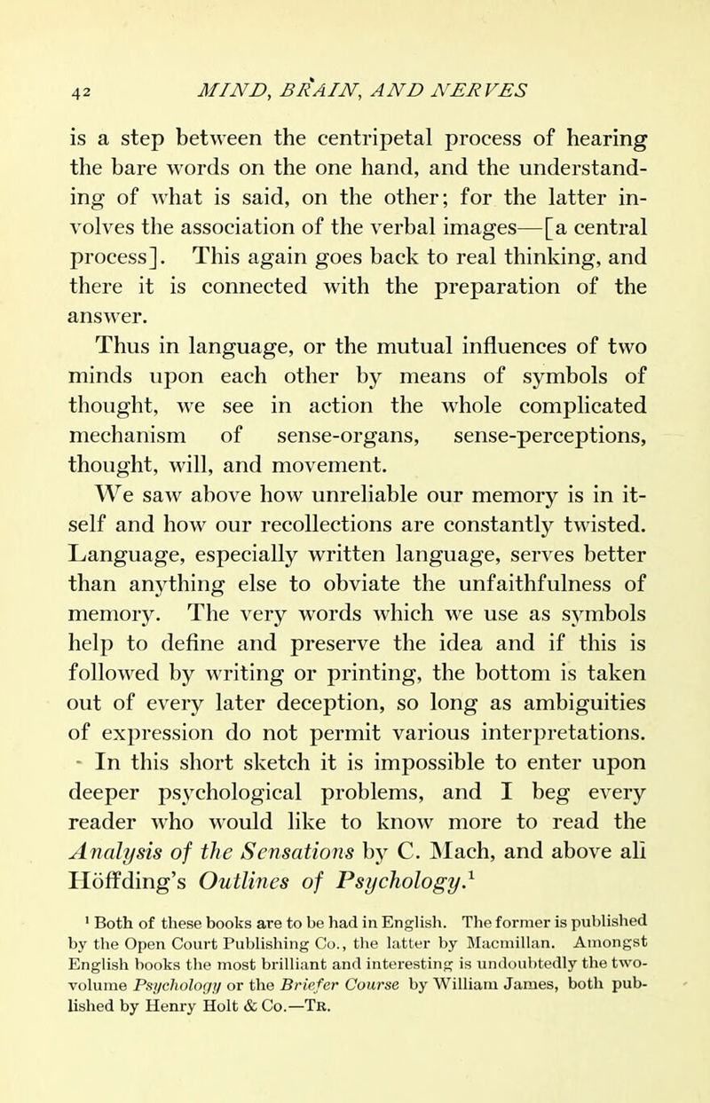 is a step between the centripetal process of hearing the bare words on the one hand, and the understand- ing of what is said, on the other; for the latter in- volves the association of the verbal images—[a central process]. This again goes back to real thinking, and there it is connected with the preparation of the answer. Thus in language, or the mutual influences of two minds upon each other by means of symbols of thought, we see in action the whole complicated mechanism of sense-organs, sense-perceptions, thought, will, and movement. We saw above how unreliable our memory is in it- self and how our recollections are constantly twisted. Language, especially written language, serves better than anything else to obviate the unfaithfulness of memory. The very words which we use as symbols help to define and preserve the idea and if this is followed by writing or printing, the bottom is taken out of every later deception, so long as ambiguities of expression do not permit various interpretations. - In this short sketch it is impossible to enter upon deeper psychological problems, and I beg every reader who would like to know more to read the Analysis of the Sensations by C. Mach, and above all Hoffding's Outlines of Psychology.^ ' Both of these books are to be had in English. The former is published by the Open Court Publishing Co., the latter by Macmillan. Amongst English books the most brilliant and interesting is undoubtedly the two- volume Psychologj/ or the Briefer Course by William James, both pub- lished by Henry Holt & Co.—Tr.