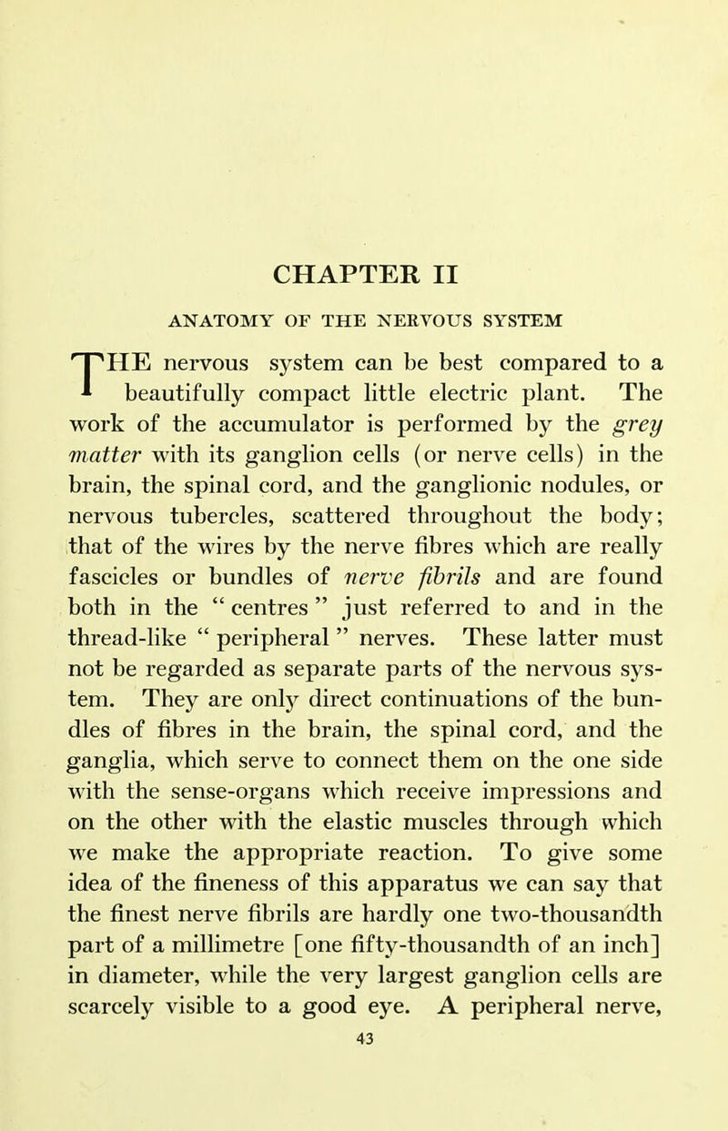 CHAPTER II ANATOMY OF THE NERVOUS SYSTEM THE nervous system can be best compared to a beautifully compact little electric plant. The work of the accumulator is performed by the grey matter with its ganglion cells (or nerve cells) in the brain, the spinal cord, and the ganglionic nodules, or nervous tubercles, scattered throughout the body; that of the wires by the nerve fibres which are really fascicles or bundles of nerve fihi'ils and are found both in the  centres  just referred to and in the thread-like  peripheral  nerves. These latter must not be regarded as separate parts of the nervous sys- tem. They are onlj^ direct continuations of the bun- dles of fibres in the brain, the spinal cord, and the ganglia, which serve to connect them on the one side with the sense-organs which receive impressions and on the other with the elastic muscles through which we make the appropriate reaction. To give some idea of the fineness of this apparatus we can say that the finest nerve fibrils are hardly one two-thousandth part of a millimetre [one fifty-thousandth of an inch] in diameter, while the very largest ganglion cells are scarcely visible to a good eye. A peripheral nerve,