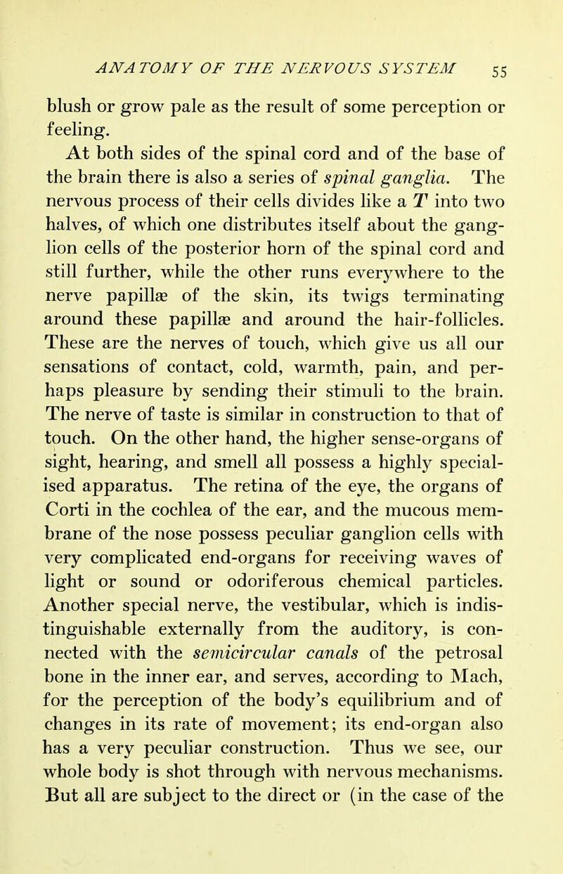 blush or grow pale as the result of some perception or feeling. At both sides of the spinal cord and of the base of the brain there is also a series of spinal ganglia. The nervous process of their cells divides like a T into two halves, of which one distributes itself about the gang- lion cells of the posterior horn of the spinal cord and still further, while the other runs everywhere to the nerve papillge of the skin, its twigs terminating around these papillae and around the hair-follicles. These are the nerves of touch, which give us all our sensations of contact, cold, warmth, pain, and per- haps pleasure by sending their stimuli to the brain. The nerve of taste is similar in construction to that of touch. On the other hand, the higher sense-organs of sight, hearing, and smell all possess a highly special- ised apparatus. The retina of the eye, the organs of Corti in the cochlea of the ear, and the mucous mem- brane of the nose possess peculiar ganglion cells with very complicated end-organs for receiving waves of light or sound or odoriferous chemical particles. Another special nerve, the vestibular, which is indis- tinguishable externally from the auditory, is con- nected with the semicircular canals of the petrosal bone in the inner ear, and serves, according to Mach, for the perception of the body's equilibrium and of changes in its rate of movement; its end-organ also has a very peculiar construction. Thus we see, our whole body is shot through with nervous mechanisms. But all are subject to the direct or (in the case of the