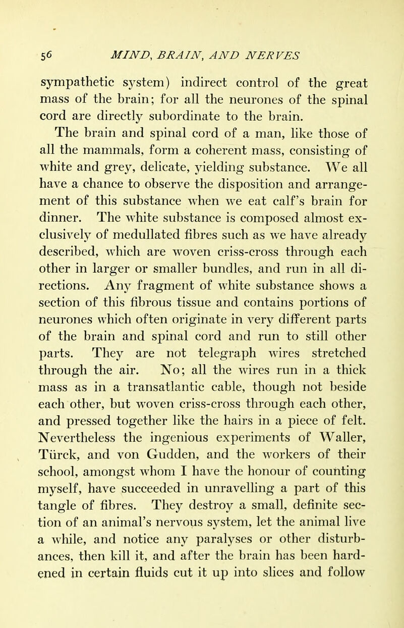 sympathetic sj^stem) indirect control of the great mass of the brain; for all the neurones of the spinal cord are directly subordinate to the brain. The brain and spinal cord of a man, like those of all the mammals, form a coherent mass, consisting of white and grey, delicate, yielding substance. We all have a chance to observe the disposition and arrange- ment of this substance when we eat calf's brain for dinner. The white substance is composed almost ex- clusively of medullated fibres such as we have already described, which are woven criss-cross through each other in larger or smaller bundles, and run in all di- rections. Any fragment of white substance shows a section of this fibrous tissue and contains portions of neurones which often originate in very different parts of the brain and spinal cord and run to still other parts. They are not telegraph wires stretched through the air. No; all the wires run in a thick mass as in a transatlantic cable, though not beside each other, but woven criss-cross through each other, and pressed together like the hairs in a piece of felt. Nevertheless the ingenious experiments of Waller, Tiirck, and von Gudden, and the workers of their school, amongst whom I have the honour of counting myself, have succeeded in unravelling a part of this tangle of fibres. They destroy a small, definite sec- tion of an animal's nervous system, let the animal live a while, and notice any paralyses or other disturb- ances, then kill it, and after the brain has been hard- ened in cex'tain fluids cut it up into slices and follow