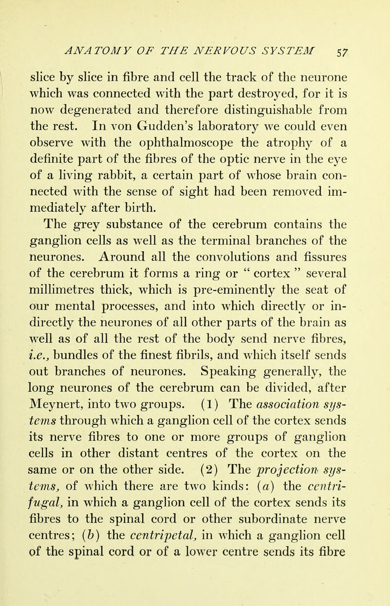 slice by slice in fibre and cell the track of the neurone which was connected with the part destroyed, for it is now degenerated and therefore distinguishable from the rest. In von Gudden's laboratory we could even observe with the ophthalmoscope the atroph}^ of a definite part of the fibres of the optic nerve in the eye of a living rabbit, a certain part of whose brain con- nected with the sense of sight had been removed im- mediately after birth. The grey substance of the cerebrum contains the ganglion cells as well as the terminal branches of the neurones. Around all the convolutions and fissures of the cerebrum it forms a ring or  cortex  several millimetres thick, which is pre-eminently the seat of our mental processes, and into which directly or in- directly the neurones of all other parts of the brain as M^ell as of all the rest of the body send nerve fibres, i.e., bundles of the finest fibrils, and which itself sends out branches of neurones. Speaking generally, the long neurones of the cerebrum can be divided, after Meynert, into two groups. (1) The association sys- tems through which a ganglion cell of the cortex sends its nerve fibres to one or more groups of ganglion cells in other distant centres of the cortex on the same or on the other side. (2) The projection^ sys- te7ns, of which there are two kinds: {a) the centri- fugal, in which a ganglion cell of the cortex sends its fibres to the spinal cord or other subordinate nerve centres; [h) the centripetal, in which a ganglion cell of the spinal cord or of a lower centre sends its fibre