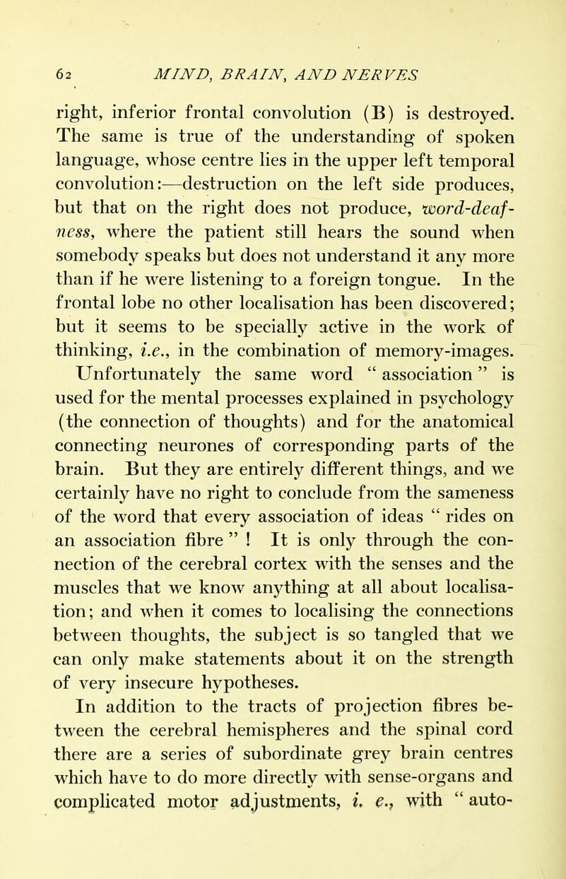right, inferior frontal convolution (B) is destroyed. The same is true of the understanding of sjDoken language, whose centre lies in the upper left temporal convolution:—destruction on the left side produces, but that on the right does not produce, word-deaf- ness, where the patient still hears the sound when somebody speaks but does not understand it any more than if he were listening to a foreign tongue. In the frontal lobe no other localisation has been discovered; but it seems to be specially active in the work of thinking, i.e., in the combination of memory-images. Unfortunately the same word  association is used for the mental processes explained in psychology (the connection of thoughts) and for the anatomical connecting neurones of corresponding parts of the brain. But they are entirely different things, and we certainly have no right to conclude from the sameness of the word that every association of ideas  rides on an association fibre  ! It is only through the con- nection of the cerebral cortex with the senses and the muscles that we know anything at all about localisa- tion; and when it comes to localising the connections between thoughts, the subject is so tangled that we can only make statements about it on the strength of very insecure hypotheses. In addition to the tracts of projection fibres be- tween the cerebral hemispheres and the spinal cord there are a series of subordinate grey brain centres which have to do more directly with sense-organs and complicated motor adjustments, i, e., with  auto-