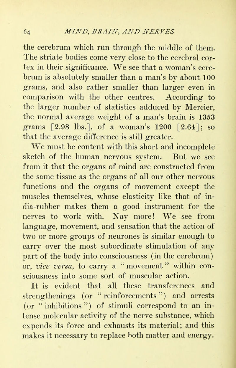 the cerebrum which run through the middle of them. The striate bodies come very close to the cerebral cor- tex in their significance. We see that a woman's cere- brum is absolutely smaller than a man's by about 100 grams, and also rather smaller than larger even in comparison with the other centres. According to the larger number of statistics adduced by Mercier, the normal average weight of a man's brain is 1353 grams [2.98 lbs.], of a woman's 1200 [2.64]; so that the average difference is still greater. We must be content with this short and incomplete sketch of the human nervous system. But we see from it that the organs of mind are constructed from the same tissue as the organs of all our other nervous functions and the organs of movement except the muscles themselves, whose elasticity like that of in- dia-rubber makes them a good instrument for the nerves to work with. Nay more! We see from language, movement, and sensation that the action of two or more groups of neurones is similar enough to carry over the most subordinate stimulation of any part of the body into consciousness (in the cerebrum) or, vice versa, to carry a  movement within con- sciousness into some sort of muscular action. It is evident that all these transferences and strengthenings (or reinforcements) and arrests (or inhibitions) of stimuli correspond to an in- tense molecular activity of the nerve substance, which expends its force and exhausts its material; and this makes it necessary to replace both matter and energy.