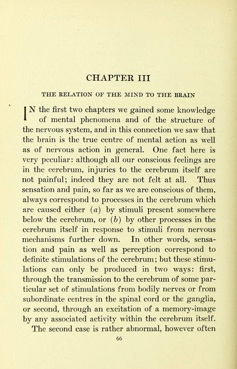 CHAPTER III THE RELATION OF THE MIND TO THE BRAIN IN the first two chapters we gained some knowledge of mental phenomena and of the structure of the nervous system, and in this connection we saw that the brain is the true centre of mental action as well as of nervous action in general. One fact here is very peculiar: although all our conscious feelings are in the cerebrum, injuries to the cerebrum itself are not painful; indeed they are not felt at all. Thus sensation and pain, so far as we are conscious of them, always correspond to processes in the cerebrum which are caused either (a) by stimuli present somewhere below the cerebrum, or (b) by other processes in the cerebrum itself in response to stimuli from nervous mechanisms further down. In other words, sensa- tion and pain as well as perception correspond to definite stimulations of the cerebrum; but these stimu- lations can only be produced in two ways: first, through the transmission to the cerebrum of some par- ticular set of stimulations from bodily nerves or from subordinate centres in the spinal cord or the ganglia, or second, through an excitation of a memory-image by any associated activity within the cerebrum itself. The second case is rather abnormal, however often