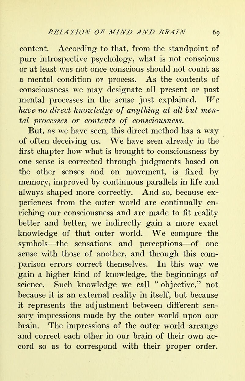 content. According to that, from the standpoint of pure introspective psychology, what is not conscious or at least was not once conscious should not count as a mental condition or process. As the contents of consciousness we may designate all present or past mental processes in the sense just explained. We have no direct knowledge of anything at all hut men- tal processes or contents of consciousness. But, as we have seen, this direct method has a way of often deceiving us. We have seen already in the first chapter how what is brought to consciousness by one sense is corrected through judgments based on the other senses and on movement, is fixed by memory, improved by continuous parallels in life and always shaped more correctly. And so, because ex- periences from the outer world are continually en- riching our consciousness and are made to fit reality better and better, we indirectly gain a more exact knowledge of that outer world. We compare the symbols—the sensations and perceptions—of one sense with those of another, and through this com- parison errors correct themselves. In this way we gain a higher kind of knowledge, the beginnings of science. Such knowledge we call  objective, not because it is an external reality in itself, but because it represents the adjustment between different sen- sory impressions made by the outer world upon our brain. The impressions of the outer world arrange and correct each other in our brain of their own ac- cord so as to correspond with their proper order.