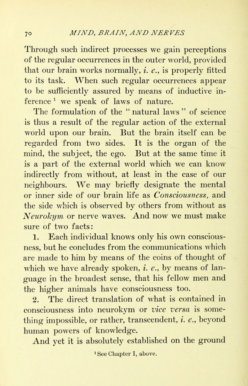 Through such indirect processes we gain perceptions of the regular occurrences in the outer world, provided that our brain works normally, i. e., is properly fitted to its task. When such regular occurrences appear to be sufficiently assured by means of inductive in- ference ^ we speak of laws of nature. The formulation of the  natural laws  of science is thus a result of the regular action of the external world upon our brain. But the brain itself can be regarded from two sides. It is the organ of the mind, the subject, the ego. But at the same time it is a part of the external world which we can know indirectly from without, at least in the case of our neighbours. We may briefly designate the mental or inner side of our brain life as Consciousness, and the side which is observed by others from without as Neurokym or nerve waves. And now we must make sure of two facts: 1. Each individual knows only his own conscious- ness, but he concludes from the communications which are made to him by means of the coins of thought of which we have already spoken, i. e., by means of lan- guage in the broadest sense, that his fellow men and the higher animals have consciousness too. 2. The direct translation of what is contained in consciousness into neurokym or vice versa is some- thing impossible, or rather, transcendent, i. e., beyond human powers of knowledge. And yet it is absolutely established on the ground ' See Chapter I, above.