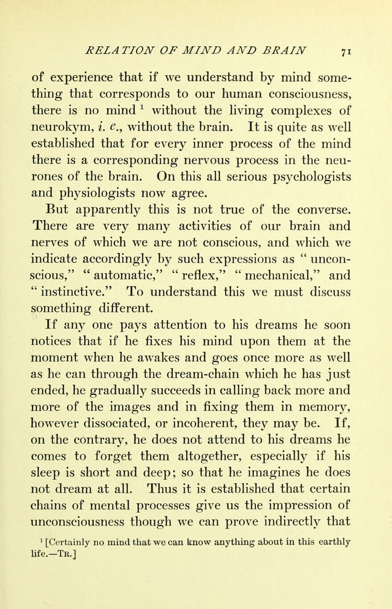of experience that if we understand by mind some- thing that corresponds to our human consciousness, there is no mind ^ without the hving complexes of neurokym, i. e., without the brain. It is quite as well established that for every inner process of the mind there is a corresponding nervous process in the neu- rones of the brain. On this all serious psychologists and physiologists now agree. But apparently this is not true of the converse. There are very many activities of our brain and nerves of which we are not conscious, and which we indicate accordingly by such expressions as  uncon- scious,  automatic,  reflex,  mechanical, and  instinctive. To understand this we must discuss something different. If any one pays attention to his dreams he soon notices that if he fixes his mind upon them at the moment when he awakes and goes once more as well as he can through the dream-chain which he has just ended, he gradually succeeds in calling back more and more of the images and in fixing them in memory, however dissociated, or incoherent, they may be. If, on the contrary, he does not attend to his dreams he comes to forget them altogether, especially if his sleep is short and deep; so that he imagines he does not dream at all. Thus it is established that certain chains of mental processes give us the impression of unconsciousness though we can prove indirectly that ' [Cei-tainly no mind that we can know anything about in this earthly life.—Te.]