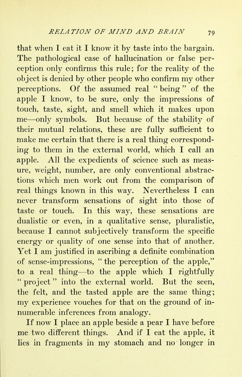that when I eat it I know it by taste into the bargain. The pathological case of hallucination or false per- ception only confirms this rule; for the reality of the object is denied by other people who confii-m my other perceptions. Of the assumed real  being  of the apple I know, to be sure, only the impressions of touch, taste, sight, and smell which it makes upon me—only symbols. But because of the stability of their mutual relations, these are fully sufficient to make me certain that there is a real thing correspond- ing to them in the external world, which I call an apple. All the expedients of science such as meas- ure, weight, number, are only conventional abstrac- tions Avhich men work out from the comparison of real things known in this way. Nevertheless I can never transform sensations of sight into those of taste or touch. In this way, these sensations are dualistic or even, in a qualitative sense, jDluralistic, because I cannot subjectively transform the specific energy or quality of one sense into that of another. Yet I am justified in ascribing a definite combination of sense-impressions,  the perception of the apple, to a real thing—to the apple which I rightfully  project  into the external world. But the seen, the felt, and the tasted apple are the same thing; my experience vouches for that on the ground of in- numerable inferences from analogy. If now I place an apple beside a pear I have before me two different things. And if I eat the apple, it lies in fragments in my stomach and no longer in