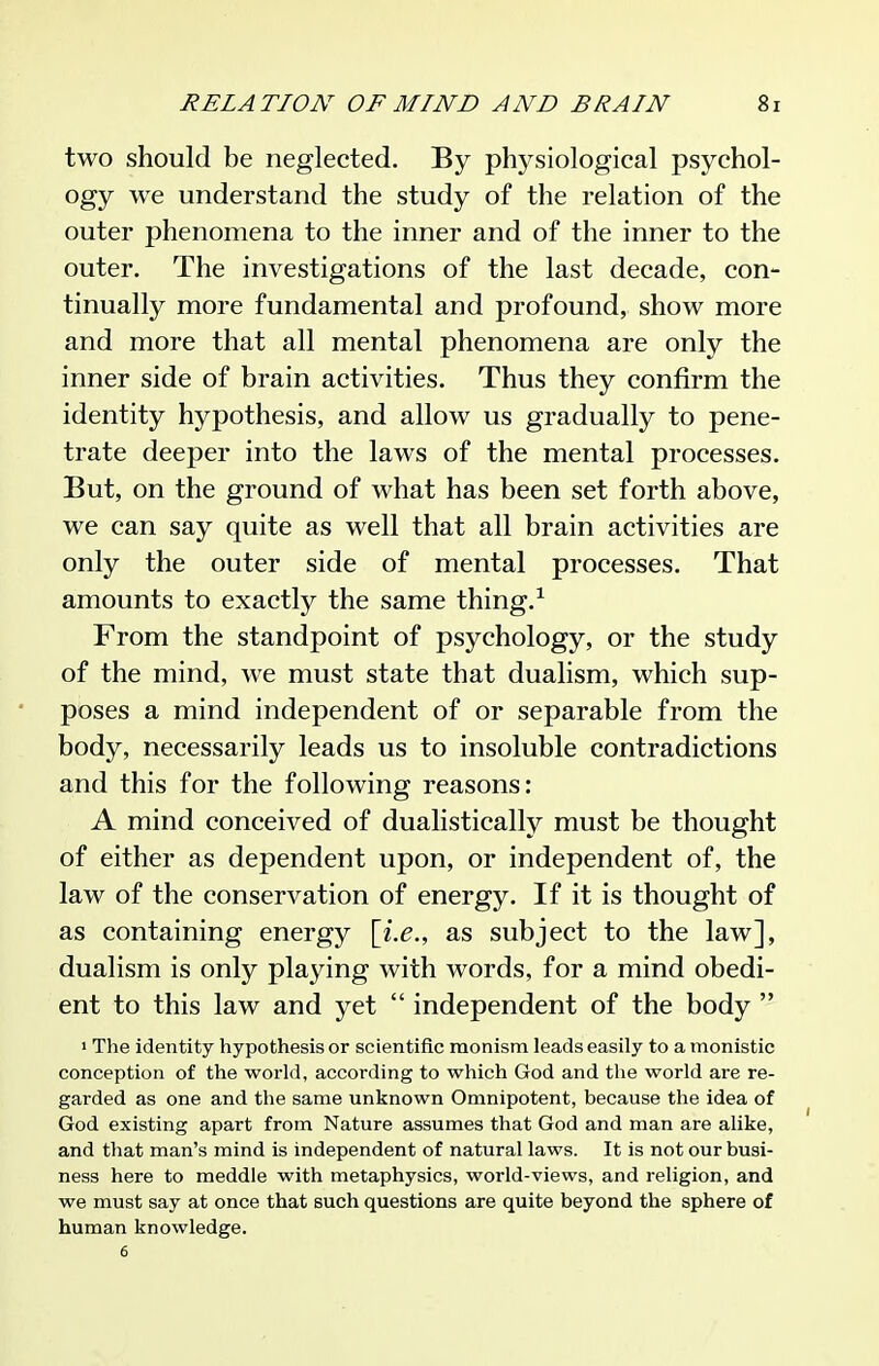 two should be neglected. By physiological psychol- ogy we understand the study of the relation of the outer phenomena to the inner and of the inner to the outer. The investigations of the last decade, con- tinually more fundamental and profound, show more and more that all mental phenomena are only the inner side of brain activities. Thus they confirm the identity hypothesis, and allow us gradually to pene- trate deeper into the laws of the mental processes. But, on the ground of what has been set forth above, we can say quite as well that all brain activities are only the outer side of mental processes. That amounts to exactly the same thing.^ From the standpoint of psychology, or the study of the mind, we must state that dualism, which sup- poses a mind independent of or separable from the body, necessarily leads us to insoluble contradictions and this for the following reasons: A mind conceived of dualistically must be thought of either as dependent upon, or independent of, the law of the conservation of energy. If it is thought of as containing energy \i.e., as subject to the law], dualism is only playing with words, for a mind obedi- ent to this law and yet  independent of the body  1 The identity hypothesis or scientific monism leads easily to a monistic conception of the world, according to which God and the world are re- garded as one and the same unknown Omnipotent, because the idea of God existing apart from Nature assumes that God and man are alike, and that man's mind is independent of natural laws. It is not our busi- ness here to meddle with metaphysics, world-views, and religion, and we must say at once that such questions are quite beyond the sphere of human knowledge. 6