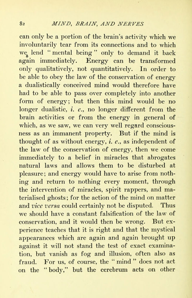 can only be a portion of the brain's activity which we involuntarily tear from its connections and to which we^ lend  mental being  only to demand it back again immediately. Energy can be transformed only qualitatively, not quantitatively. In order to be able to obey the law of the conservation of energy a dualistically conceived mind would therefore have had to be able to pass over completely into another form of energy; but then this mind would be no longer dualistic, l. e., no longer different from the brain activities or from the energy in general of which, as we saw, we can very well regard conscious- ness as an immanent property. But if the mind is thought of as without energy, i. e., as independent of the law of the conservation of energy, then we come immediately to a belief in miracles that abrogates natural laws and allows them to be disturbed at pleasure; and energy would have to arise from noth- ing and return to nothing every moment, through the intervention of miracles, spirit rappers, and ma- terialised ghosts; for the action of the mind on matter and vice versa could certainly not be disputed. Thus we should have a constant falsification of the law of conservation, and it would then be wrong. But ex- perience teaches that it is right and that the mystical appearances which are again and again brought up against it will not stand the test of exact examina- tion, but vanish as fog and illusion, often also as fraud. For us, of course, the  mind  does not act on the  body, but the cerebrum acts on other