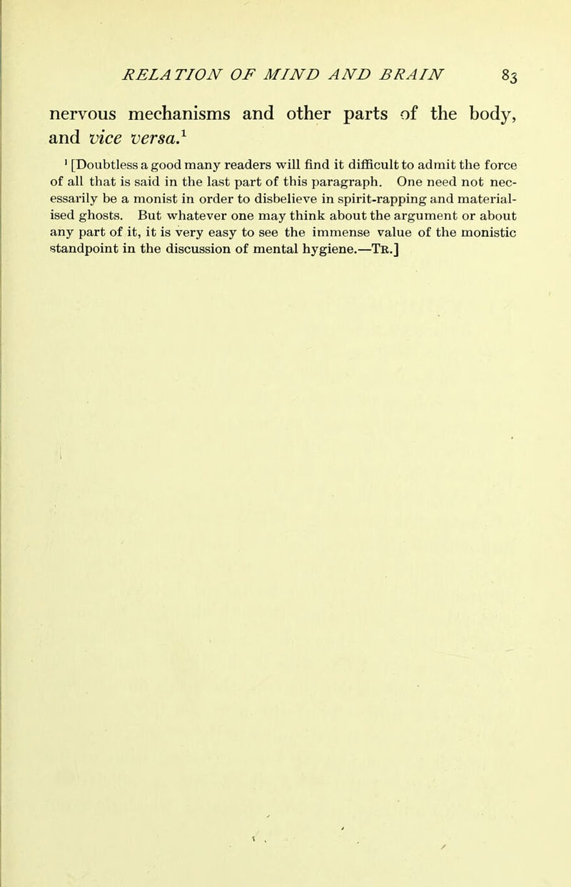 nervous mechanisms and other parts of the body, and vice versa.^ ' [Doubtless a good many readers will find it difficult to admit the force of all that is said in the last part of this paragraph. One need not nec- essarily be a monist in order to disbelieve in spirit-rapping and material- ised ghosts. But whatever one may think about the argument or about any part of it, it is very easy to see the immense value of the monistic standpoint in the discussion of mental hygiene.—Tr.]