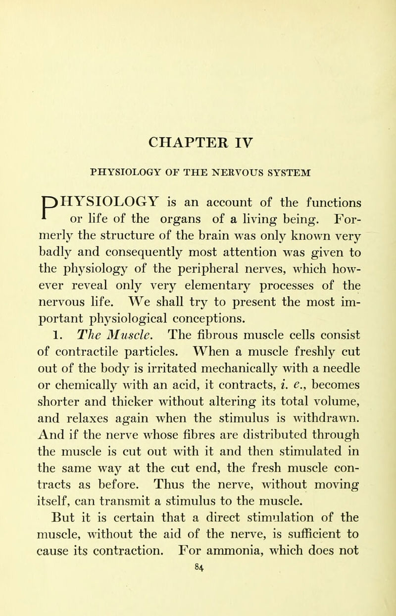 CHAPTER IV PHYSIOLOGY OF THE NERVOUS SYSTEM pHYSIOLOGY is an account of the functions ^ or life of the organs of a living being. For- merly the structure of the brain was only known very badly and consequently most attention was given to the physiology of the peripheral nerves, which how- ever reveal only very elementary processes of the nervous life. We shall try to present the most im- portant physiological conceptions. 1. The Muscle. The fibrous muscle cells consist of contractile particles. When a muscle freshly cut out of the body is irritated mechanically with a needle or chemically with an acid, it contracts, i. e., becomes shorter and thicker without altering its total volume, and relaxes again when the stimulus is withdrawn. And if the nerve whose fibres are distributed through the muscle is cut out with it and then stimulated in the same way at the cut end, the fresh muscle con- tracts as before. Thus the nerve, without moving itself, can transmit a stimulus to the muscle. But it is certain that a direct stimulation of the muscle, without the aid of the nerve, is sufficient to cause its contraction. For ammonia, M^hich does not