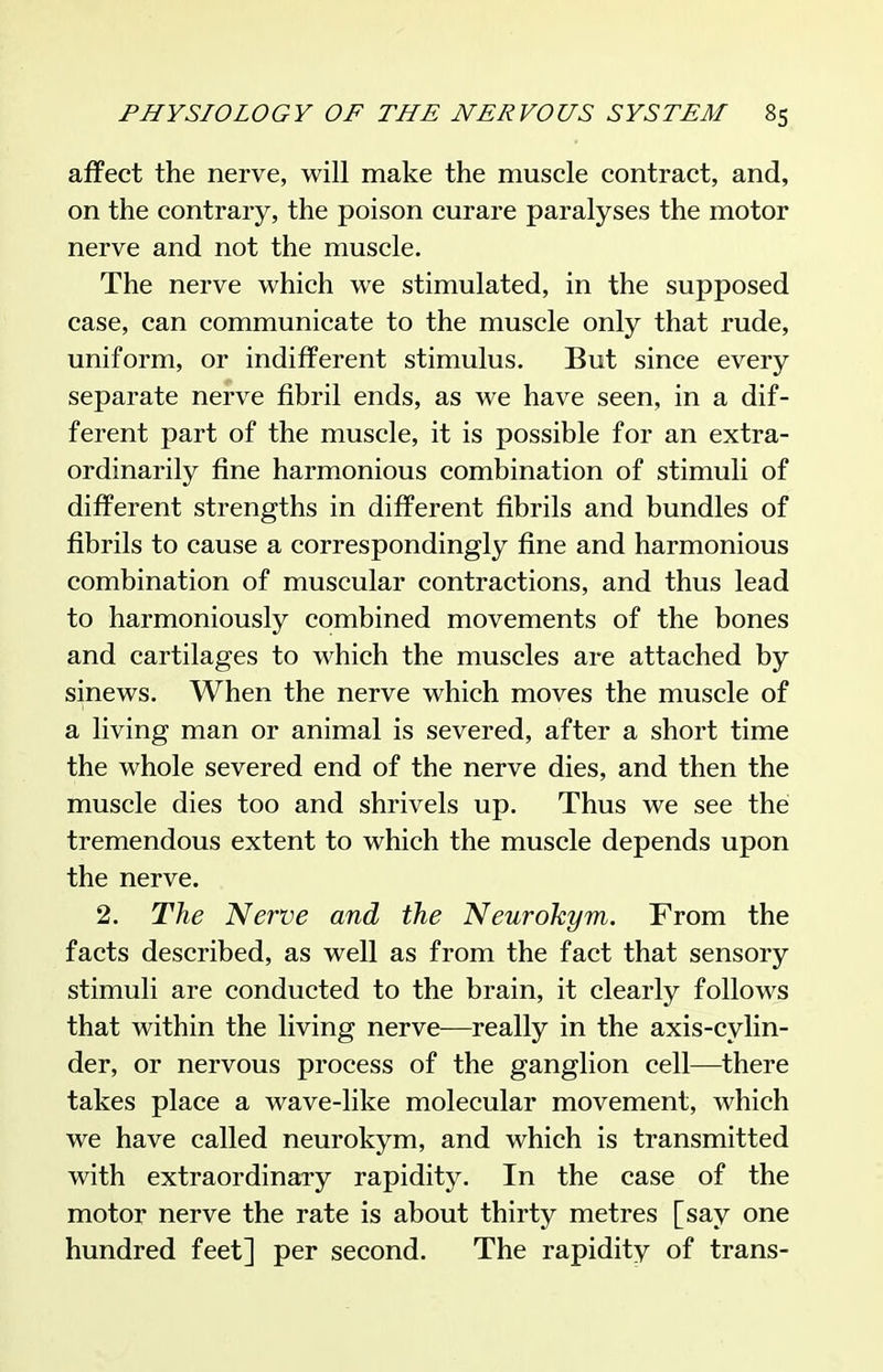 affect the nerve, will make the muscle contract, and, on the contrary, the poison curare paralyses the motor nerve and not the muscle. The nerve which we stimulated, in the supposed case, can communicate to the muscle only that rude, uniform, or indifferent stimulus. But since every separate nerve fibril ends, as we have seen, in a dif- ferent part of the muscle, it is possible for an extra- ordinarily fine harmonious combination of stimuli of different strengths in different fibrils and bundles of fibrils to cause a correspondingly fine and harmonious combination of muscular contractions, and thus lead to harmoniously combined movements of the bones and cartilages to which the muscles are attached by sinews. When the nerve which moves the muscle of a living man or animal is severed, after a short time the whole severed end of the nerve dies, and then the muscle dies too and shrivels up. Thus we see the tremendous extent to which the muscle depends upon the nerve. 2. The Nerve and the Neurohym. From the facts described, as well as from the fact that sensory stimuli are conducted to the brain, it clearly follows that within the living nerve—really in the axis-cylin- der, or nervous process of the ganglion cell—there takes place a wave-like molecular movement, which we have called neurokym, and which is transmitted with extraordinary rapiditj^ In the case of the motor nerve the rate is about thirty metres [say one hundred feet] per second. The rapidity of trans-