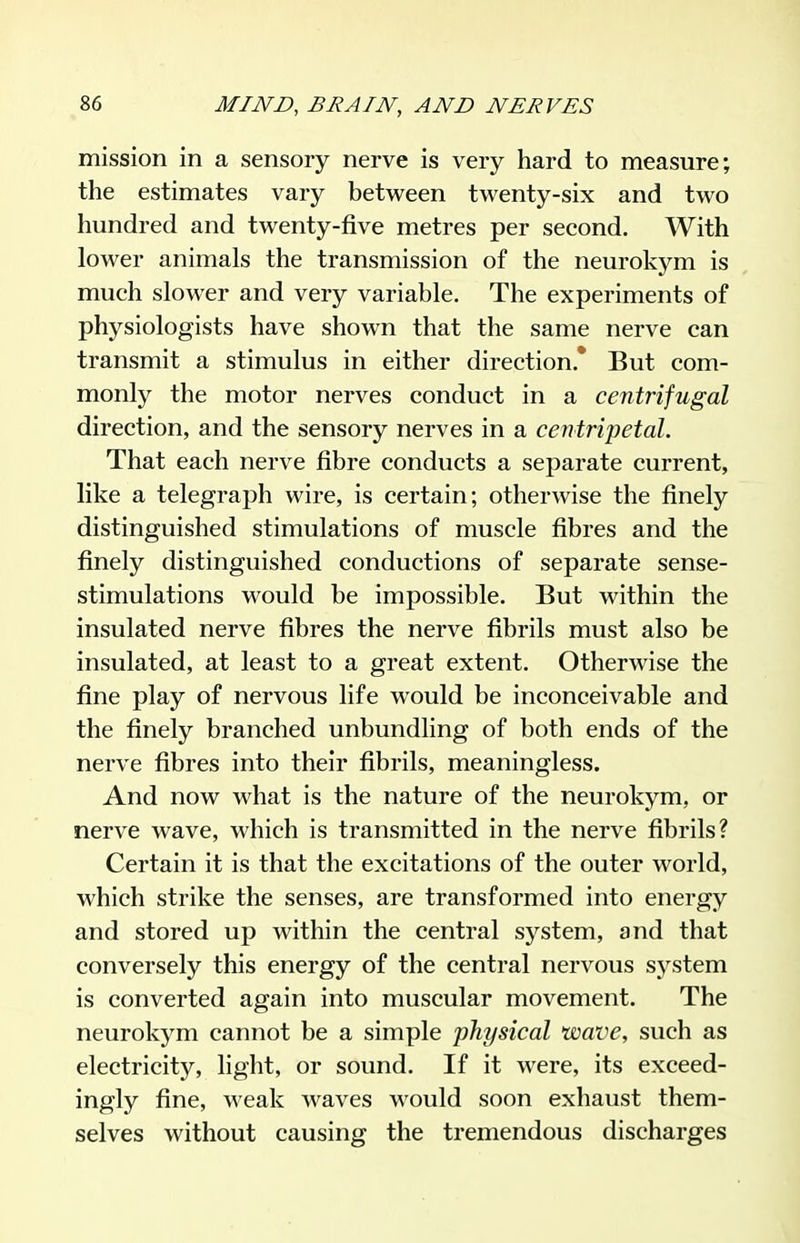 mission in a sensory nerve is very hard to measure; the estimates vary between twenty-six and two hundred and twenty-five metres per second. With lower animals the transmission of the neurokym is much slower and very variable. The experiments of physiologists have shown that the same nerve can transmit a stimulus in either direction.* But com- monly the motor nerves conduct in a centrifugal direction, and the sensory nerves in a centripetal. That each nerve fibre conducts a separate current, like a telegraph wire, is certain; otherwise the finely distinguished stimulations of muscle fibres and the finely distinguished conductions of separate sense- stimulations would be impossible. But within the insulated nerve fibres the nerve fibrils must also be insulated, at least to a great extent. Otherwise the fine play of nervous life would be inconceivable and the finely branched unbundling of both ends of the nerve fibres into their fibrils, meaningless. And now what is the nature of the neurokym, or nerve wave, which is transmitted in the nerve fibrils? Certain it is that the excitations of the outer world, which strike the senses, are transformed into energy and stored up within the central system, and that conversely this energy of the central nervous system is converted again into muscular movement. The neurokym cannot be a simple physical wave, such as electricity, light, or sound. If it were, its exceed- ingly fine, weak waves would soon exhaust them- selves without causing the tremendous discharges