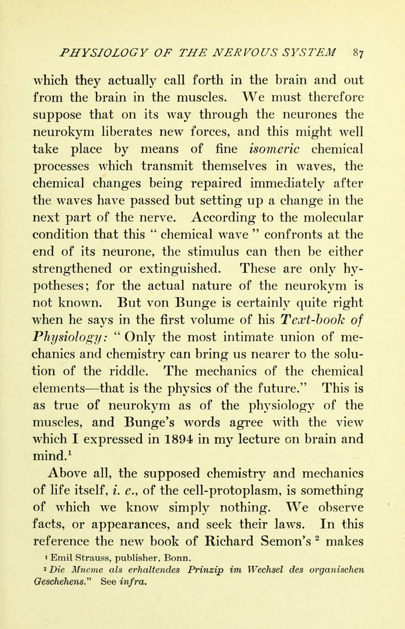 which they actually call forth in the brain and out from the brain in the muscles. We must therefore suppose that on its way through the neurones the neurokym liberates new forces, and this might well take place by means of fine isomeric chemical processes which transmit themselves in waves, the chemical changes being repaired immediately after the waves have passed but setting up a change in the next part of the nerve. According to the molecular condition that this  chemical wave  confronts at the end of its neurone, the stimulus can then be either strengthened or extinguished. These are only hy- potheses; for the actual nature of the neurok\^m is not known. But von Bunge is certainly quite right when he says in the first volume of his Text-hook of Physiology:  Only the most intimate union of me- chanics and chemistry can bring us nearer to the solu- tion of the riddle. The mechanics of the chemical elements—that is the physics of the future. This is as true of neurokym as of the phj^siology of the muscles, and Bunge's words agree with the view which I expressed in 1894 in my lecture on brain and mind.^ Above all, the supposed chemistry and mechanics of life itself, i. e., of the cell-protoplasm, is something of which we know simply nothing. We observe facts, or appearances, and seek their laws. In this reference the new book of Richard Semon's ^ makes « Emil Strauss, publisher, Bonn. 2Z)ie Mnevie als erhaltendes Prinzip im Wechsel des organischen Geschehens. See infra.