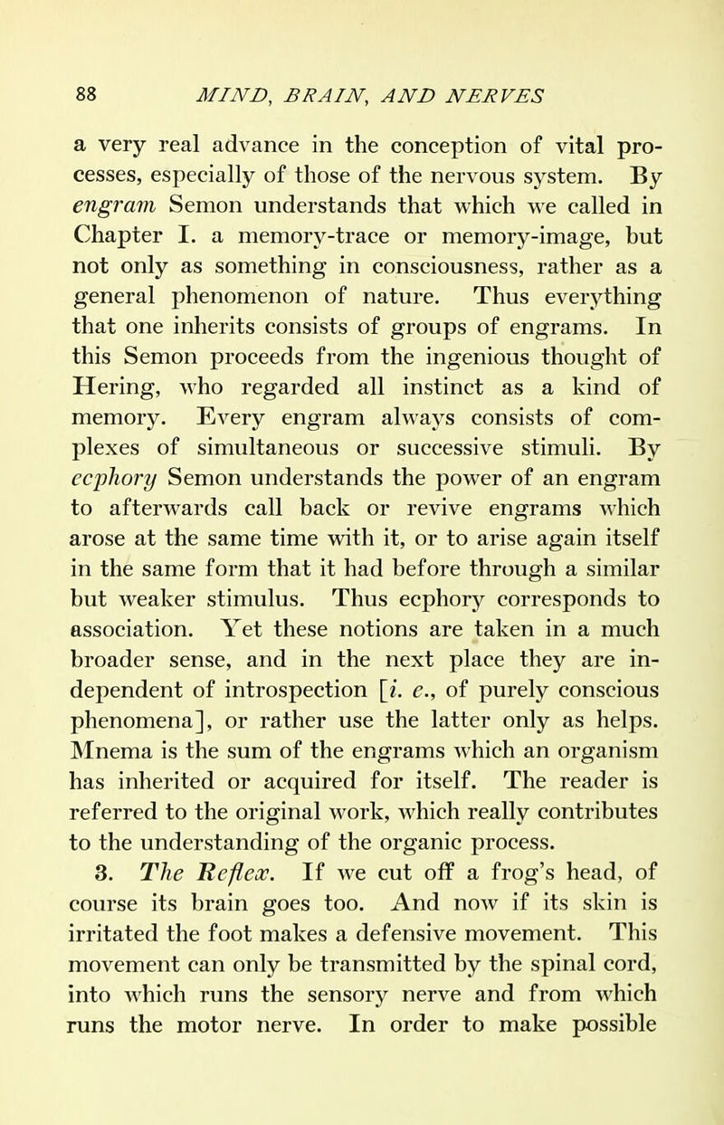 a very real advance in the conception of vital pro- cesses, especially of those of the nervous system. By engrain Semon understands that which we called in Chapter I. a memory-trace or memory-image, but not only as something in consciousness, rather as a general phenomenon of nature. Thus everything that one inherits consists of groups of engrams. In this Semon proceeds from the ingenious thought of Hering, who regarded all instinct as a kind of memory. Every engram always consists of com- plexes of simultaneous or successive stimuli. By ecphory Semon understands the power of an engram to afterwards call back or revive engrams which arose at the same time with it, or to arise again itself in the same form that it had before through a similar but weaker stimulus. Thus ecphory corresponds to association. Yet these notions are taken in a much broader sense, and in the next place they are in- dependent of introspection [i. e., of purely conscious phenomena], or rather use the latter only as helps. Mnema is the sum of the engrams which an organism has inherited or acquired for itself. The reader is referred to the original work, which really contributes to the understanding of the organic process. 3. The Refleoo. If we cut off a frog's head, of course its brain goes too. And now if its skin is irritated the foot makes a defensive movement. This movement can only be transmitted by the spinal cord, into which runs the sensory nerve and from which runs the motor nerve. In order to make possible