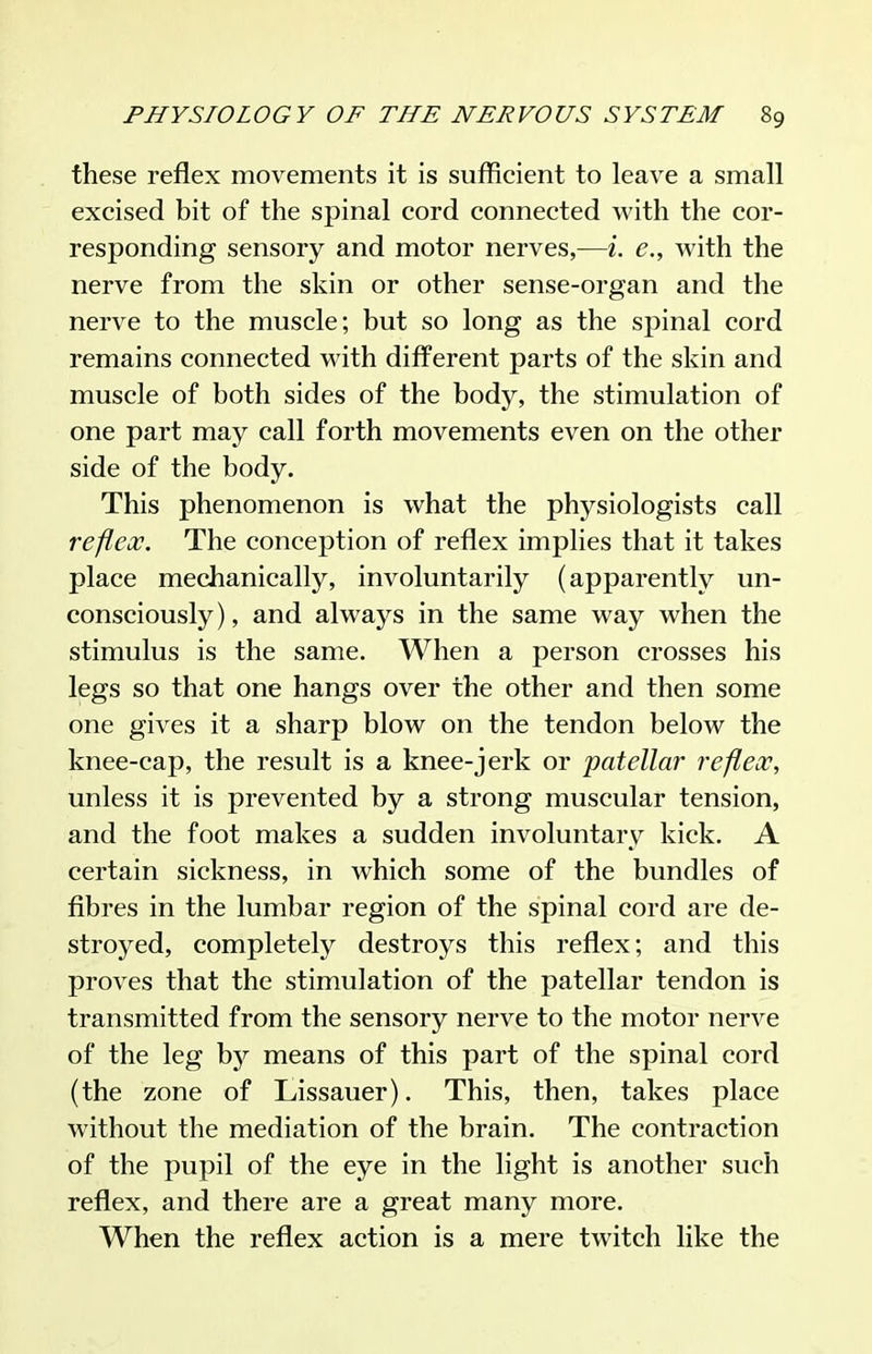 these reflex movements it is sufficient to leave a small excised bit of the spinal cord connected with the cor- responding sensory and motor nerves,—i. e,, with the nerve from the skin or other sense-organ and the nerve to the muscle; but so long as the spinal cord remains connected with different parts of the skin and muscle of both sides of the body, the stimulation of one part may call forth movements even on the other side of the body. This phenomenon is what the physiologists call reflex. The conception of reflex implies that it takes place mechanically, involuntarily (apparently un- consciously), and always in the same way when the stimulus is the same. When a person crosses his legs so that one hangs over the other and then some one gives it a sharp blow on the tendon below the knee-cap, the result is a knee-jerk or patellar reflex, unless it is prevented by a strong muscular tension, and the foot makes a sudden involuntary kick. A certain sickness, in which some of the bundles of fibres in the lumbar region of the spinal cord are de- stroyed, completely destroys this reflex; and this proves that the stimulation of the patellar tendon is transmitted from the sensory nerve to the motor nerve of the leg by means of this part of the spinal cord (the zone of Lissauer). This, then, takes place without the mediation of the brain. The contraction of the pupil of the eye in the light is another such reflex, and there are a great many more. When the reflex action is a mere twitch like the