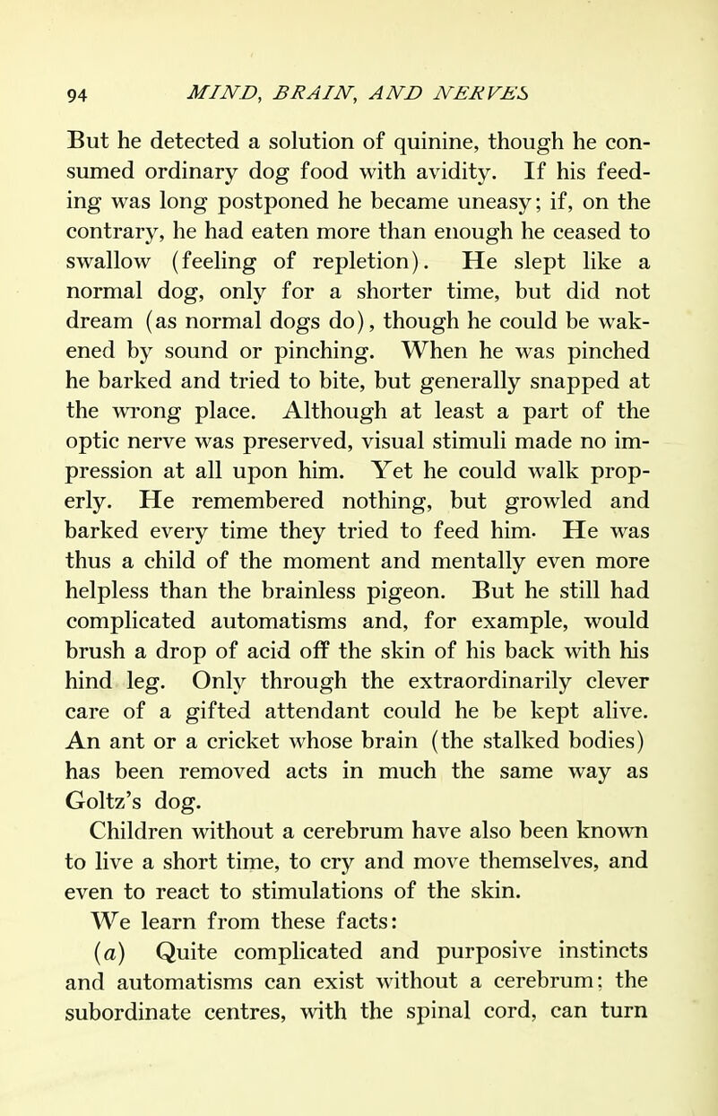But he detected a solution of quinine, though he con- sumed ordinary dog food with avidity. If his feed- ing was long postponed he became uneasy; if, on the contrary, he had eaten more than enough he ceased to swallow (feeling of repletion). He slept like a normal dog, only for a shorter time, but did not dream (as normal dogs do), though he could be wak- ened by sound or pinching. When he was pinched he barked and tried to bite, but generally snapped at the wi'ong place. Although at least a part of the optic nerve was preserved, visual stimuli made no im- pression at all upon him. Yet he could walk prop- erly. He remembered nothing, but growled and barked every time they tried to feed him. He was thus a child of the moment and mentally even more helpless than the brainless pigeon. But he still had complicated automatisms and, for example, would brush a drop of acid off the skin of his back with his hind leg. Only through the extraordinarily clever care of a gifted attendant could he be kept alive. An ant or a cricket whose brain (the stalked bodies) has been removed acts in much the same way as Goltz's dog. Children without a cerebrum have also been known to live a short time, to cry and move themselves, and even to react to stimulations of the skin. We learn from these facts: (<2) Quite complicated and purposive instincts and automatisms can exist without a cerebrum: the subordinate centres, with the spinal cord, can turn