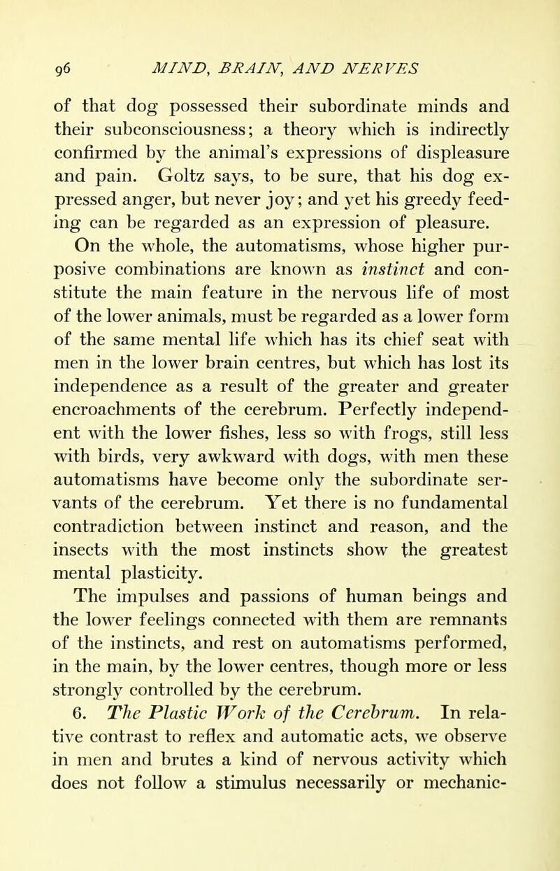 of that dog possessed their subordinate minds and their subconsciousness; a theory which is indirectly- confirmed by the animal's expressions of displeasure and pain. Goltz says, to be sure, that his dog ex- pressed anger, but never joy; and yet his greedy feed- ing can be regarded as an expression of pleasure. On the whole, the automatisms, whose higher pur- posive combinations are known as instinct and con- stitute the main feature in the nervous life of most of the lower animals, must be regarded as a lower form of the same mental life which has its chief seat with men in the lower brain centres, but which has lost its independence as a result of the greater and greater encroachments of the cerebrum. Perfectly independ- ent with the lower fishes, less so with frogs, still less with birds, very awkward with dogs, with men these automatisms have become only the subordinate ser- vants of the cerebrum. Yet there is no fundamental contradiction between instinct and reason, and the insects with the most instincts show the greatest mental plasticity. The impulses and passions of human beings and the lower feelings connected with them are remnants of the instincts, and rest on automatisms performed, in the main, by the lower centres, though more or less strongly controlled by the cerebrum. 6. The Plastic Work of the Cerebrum. In rela- tive contrast to reflex and automatic acts, we observe in men and brutes a kind of nervous activity which does not follow a stimulus necessarily or mechanic-