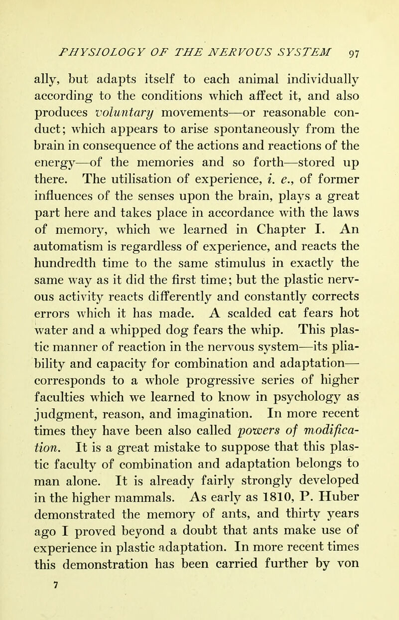 ally, but adapts itself to each animal individually- according to the conditions which affect it, and also produces voluntary movements—or reasonable con- duct; which appears to arise spontaneously from the brain in consequence of the actions and reactions of the energy—of the memories and so forth—stored up there. The utilisation of experience, i. e., of former influences of the senses upon the brain, plays a great part here and takes place in accordance with the laws of memory, which we learned in Chapter I. An automatism is regardless of experience, and reacts the hundredth time to the same stimulus in exactly the same way as it did the first time; but the plastic nerv- ous activity reacts differently and constantly corrects errors which it has made. A scalded cat fears hot water and a whipped dog fears the whip. This plas- tic manner of reaction in the nervous system—its plia- bility and capacity for combination and adaptation— corresponds to a whole progressive series of higher faculties which we learned to know in psychology as judgment, reason, and imagination. In more recent times they have been also called powers of modifica- tion. It is a great mistake to suppose that this plas- tic faculty of combination and adaptation belongs to man alone. It is already fairly strongly developed in the higher mammals. As early as 1810, P. Huber demonstrated the memory of ants, and thirty years ago I proved beyond a doubt that ants make use of experience in plastic adaptation. In more recent times this demonstration has been carried further by von 7