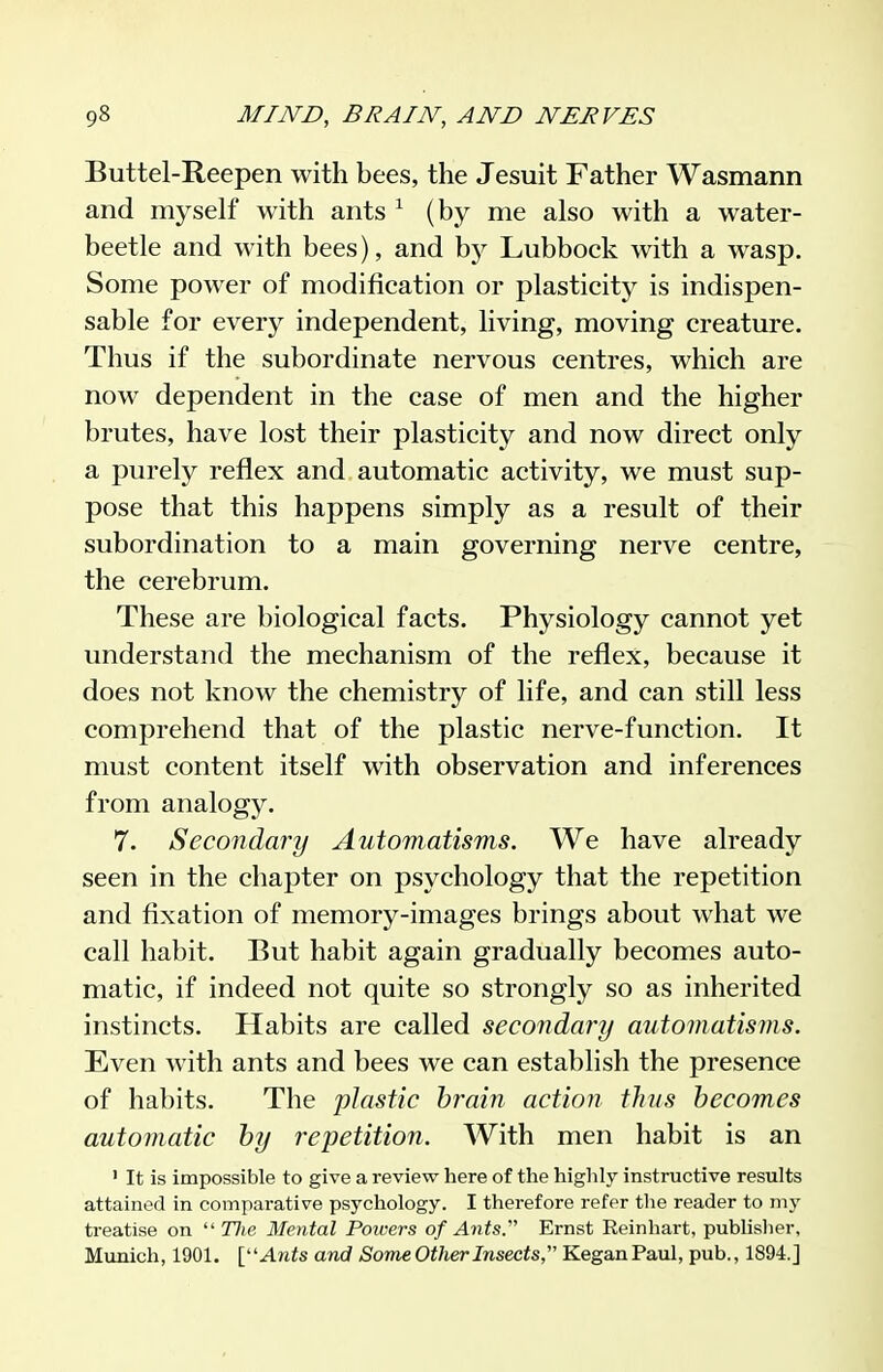 Buttel-Reepen with bees, the Jesuit Father Wasmann and myself with ants ^ (by me also with a water- beetle and with bees), and by Lubbock with a wasp. Some power of modification or plasticity is indispen- sable for every independent, living, moving creature. Thus if the subordinate nervous centres, which are now dependent in the case of men and the higher brutes, have lost their plasticity and now direct only a purely reflex and automatic activity, we must sup- pose that this happens simply as a result of their subordination to a main governing nerve centre, the cerebrum. These are biological facts. Physiology cannot yet understand the mechanism of the reflex, because it does not know the chemistry of life, and can still less comprehend that of the plastic nerve-function. It must content itself with observation and inferences from analogy. 7. Secondary Automatisms. We have already seen in the chapter on psychology that the repetition and fixation of memory-images brings about what we call habit. But habit again gradually becomes auto- matic, if indeed not quite so strongly so as inherited instincts. Habits are called secondary automatisms. Even with ants and bees we can establish the presence of habits. The plastic brain action thus becomes automatic by repetition. With men habit is an ' It is impossible to give a review here of the highly instructive results attained in comparative psychology. I therefore refer the reader to my treatise on 'Hie Mental Poii-ers of Ants. Ernst Reinhart, pubhslier, Munich, 1901. [''Ants and Some Other Insects, KeganPaul, pub., 1894.]