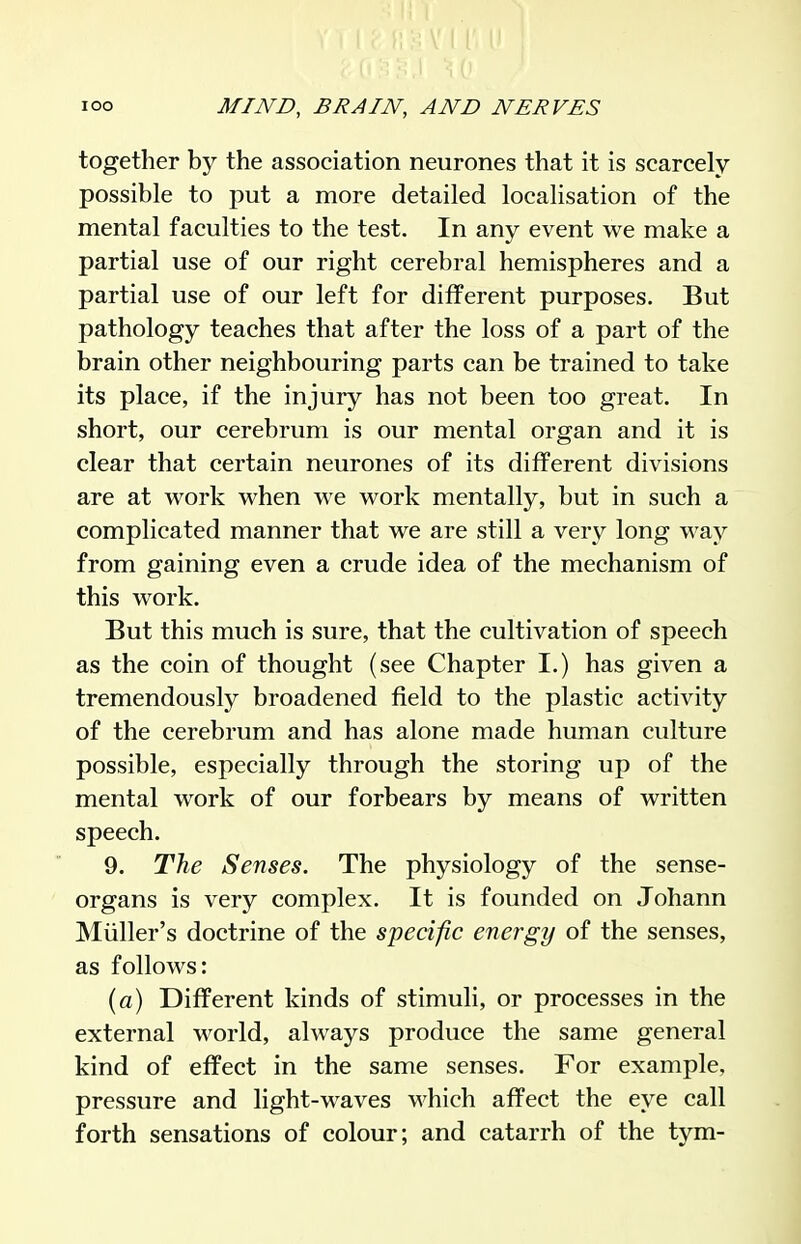 together by the association neurones that it is scarcely possible to put a more detailed localisation of the mental faculties to the test. In any event we make a partial use of our right cerebral hemispheres and a partial use of our left for different purposes. But pathology teaches that after the loss of a part of the brain other neighbouring parts can be trained to take its place, if the injury has not been too great. In short, our cerebrum is our mental organ and it is clear that certain neurones of its different divisions are at work when we work mentally, but in such a complicated manner that we are still a very long way from gaining even a crude idea of the mechanism of this work. But this much is sure, that the cultivation of speech as the coin of thought (see Chapter I.) has given a tremendously broadened field to the plastic activity of the cerebrum and has alone made human culture possible, especially through the storing up of the mental work of our forbears by means of written speech. 9. The Senses. The physiology of the sense- organs is very complex. It is founded on Johann Miiller's doctrine of the specific energy of the senses, as follows: (a) Different kinds of stimuli, or processes in the external world, always produce the same general kind of effect in the same senses. For example, pressure and light-waves which affect the eye call forth sensations of colour; and catarrh of the tym-