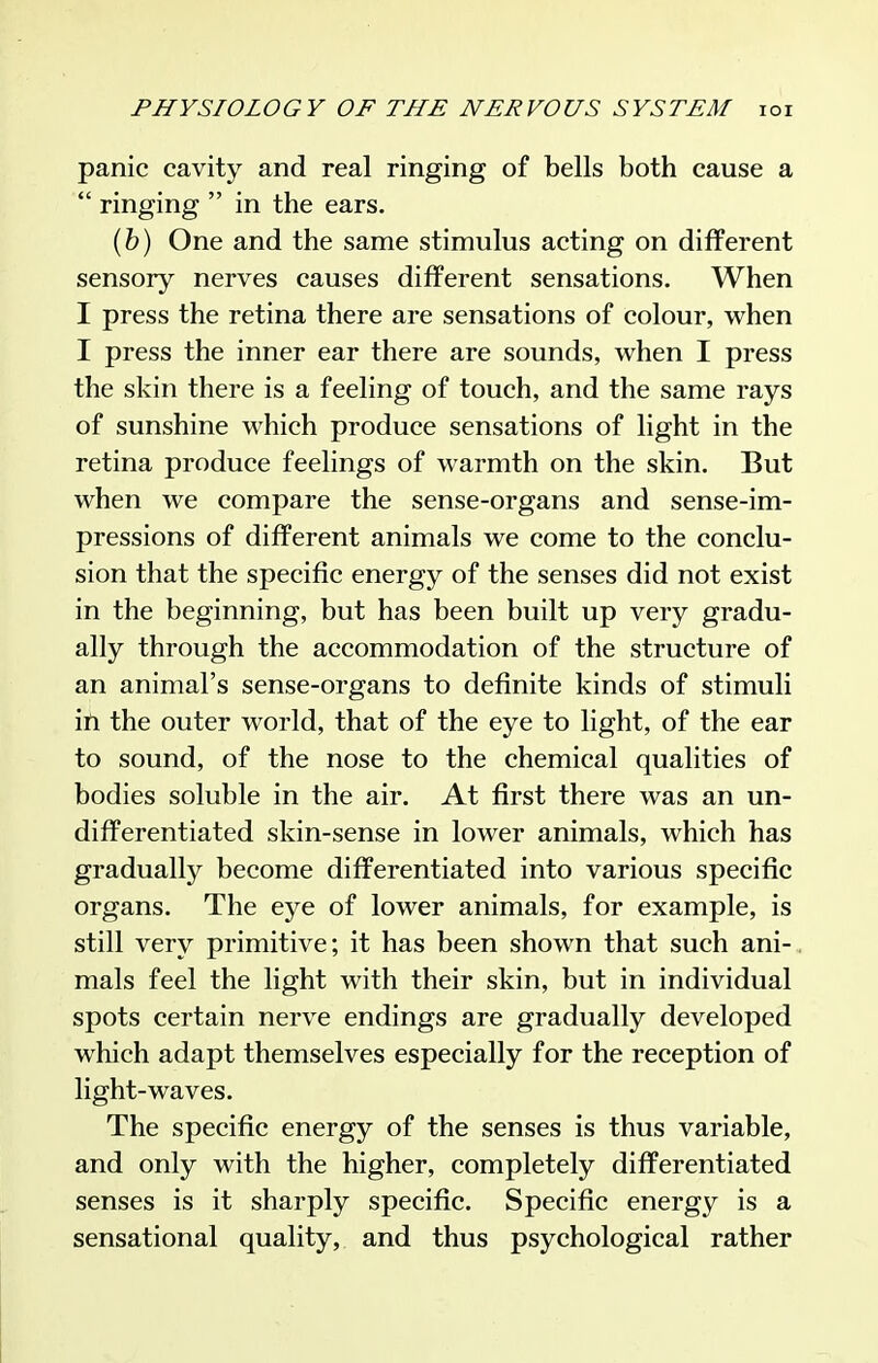 panic cavity and real ringing of bells both cause a  ringing  in the ears. {h) One and the same stimulus acting on different sensory nerves causes different sensations. When I press the retina there are sensations of colour, when I press the inner ear there are sounds, when I press the skin there is a feeling of touch, and the same rays of sunshine which produce sensations of light in the retina produce feelings of warmth on the skin. But when we compare the sense-organs and sense-im- pressions of different animals we come to the conclu- sion that the specific energy of the senses did not exist in the beginning, but has been built up very gradu- ally through the accommodation of the structure of an animal's sense-organs to definite kinds of stimuli in the outer world, that of the eye to light, of the ear to sound, of the nose to the chemical qualities of bodies soluble in the air. At first there was an un- differentiated skin-sense in lower animals, which has gradually become differentiated into various specific organs. The eye of lower animals, for example, is still very primitive; it has been shown that such ani-. mals feel the light with their skin, but in individual spots certain nerve endings are gradually developed which adapt themselves especially for the reception of light-waves. The specific energy of the senses is thus variable, and only with the higher, completely differentiated senses is it sharply specific. Specific energy is a sensational quality, and thus psychological rather