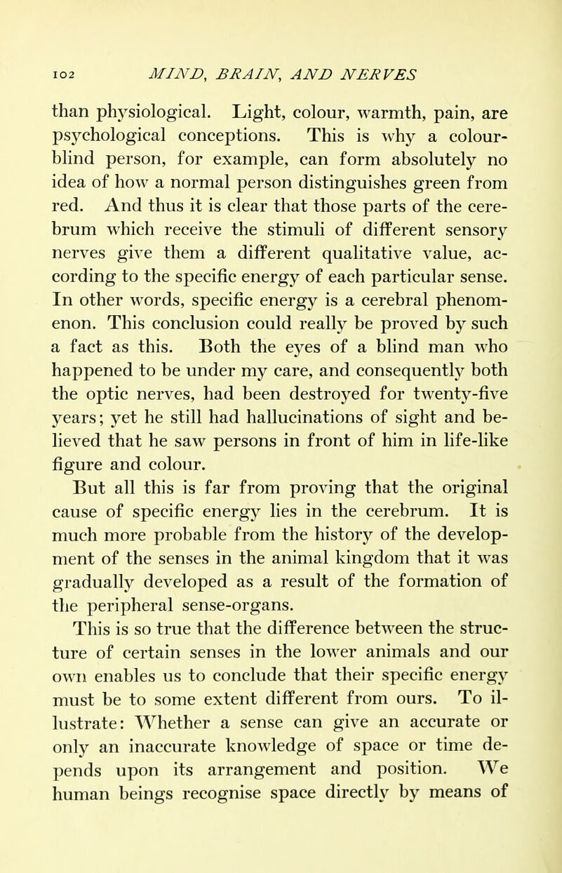 than phj^siological. Light, colour, warmth, pain, are psychological conceptions. This is Avhy a colour- blind person, for example, can form absolutely no idea of how a normal person distinguishes green from red. And thus it is clear that those parts of the cere- brum which receive the stimuli of different sensory nerves give them a different qualitative value, ac- cording to the specific energy of each particular sense. In other words, specific energy is a cerebral phenom- enon. This conclusion could really be proved by such a fact as this. Both the eyes of a blind man who happened to be under my care, and consequently both the optic nerves, had been destroyed for twenty-five years; yet he still had hallucinations of sight and be- lieved that he saw persons in front of him in life-like figure and colour. But all this is far from proving that the original cause of specific energy lies in the cerebrum. It is much more probable from the history of the develop- ment of the senses in the animal kingdom that it was gradually developed as a result of the formation of the peripheral sense-organs. This is so true that the difference between the struc- ture of certain senses in the lower animals and our own enables us to conclude that their specific energy must be to some extent different from ours. To il- lustrate: Whether a sense can give an accurate or only an inaccurate knowledge of space or time de- pends upon its arrangement and position. We human beings recognise space directly by means of