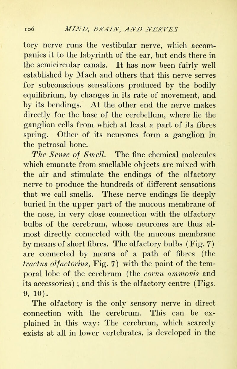 tory nerve runs the vestibular nerve, which accom- panies it to the labyrinth of the ear, but ends there in the semicircular canals. It has now been fairly well established by Mach and others that this nerve serves for subconscious sensations produced by the bodily equilibrium, by changes in its rate of movement, and by its bendings. At the other end the nerve makes directly for the base of the cerebellum, where lie the ganglion cells from which at least a part of its fibres spring. Other of its neurones form a ganglion in the petrosal bone. The Sense of Smell. The fine chemical molecules which emanate from smellable objects are mixed with the air and stimulate the endings of the olfactory nerve to produce the hundreds of different sensations that we call smells. These nerve endings lie deeply buried in the upper part of the mucous membrane of the nose, in very close connection with the olfactory bulbs of the cerebrum, whose neurones are thus al- most directly connected with the mucous membrane by means of short fibres. The olfactory bulbs (Fig. 7) are connected by means of a path of fibres (the tractus oJfactorius, Fig. 7) with the point of the tem- poral lobe of the cerebrum (the cornu ammoms and its accessories) ; and this is the olfactory centre (Figs. 9, 10). The olfactory is the only sensory nerve in direct connection with the cerebrum. This can be ex- plained in this way: The cerebrum, which scarcely exists at all in lower vertebrates, is developed in the