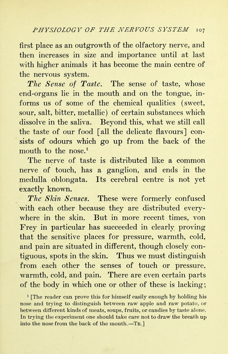 first place as an outgrowth of the olfactory nerve, and then increases in size and importance until at last with higher animals it has become the main centre of the nervous system. The Sense of Taste. The sense of taste, whose end-organs lie in the mouth and on the tongue, in- forms us of some of the chemical qualities (sweet, sour, salt, bitter, metallic) of certain substances which dissolve in the saliva. Beyond this, what we still call the taste of our food [all the delicate flavours] con- sists of odours which go up from the back of the mouth to the nose.^ The nerve of taste is distributed like a common nerve of touch, has a ganglion, and ends in the medulla oblongata. Its cerebral centre is not yet exactly known. The Skin Senses. These were formerly confused with each other because they are distributed every- where in the skin. But in more recent times, von Frey in particular has succeeded in clearly proving that the sensitive places for pressure, warmth, cold, and pain are situated in different, though closely con- tiguous, spots in the skin. Thus we must distinguish from each other the senses of touch or pressure, warmth, cold, and pain. There are even certain parts of the body in which one or other of these is lacking; ' [The reader can prove this for himself easily enough by holding his nose and trying to distinguish between raw apple and raw potato, or between different kinds of meats, soups, fruits, or candies by taste alone. In trying the experiment one should take care not to draw the breath up into the nose from the back of the mouth.—Tr.J