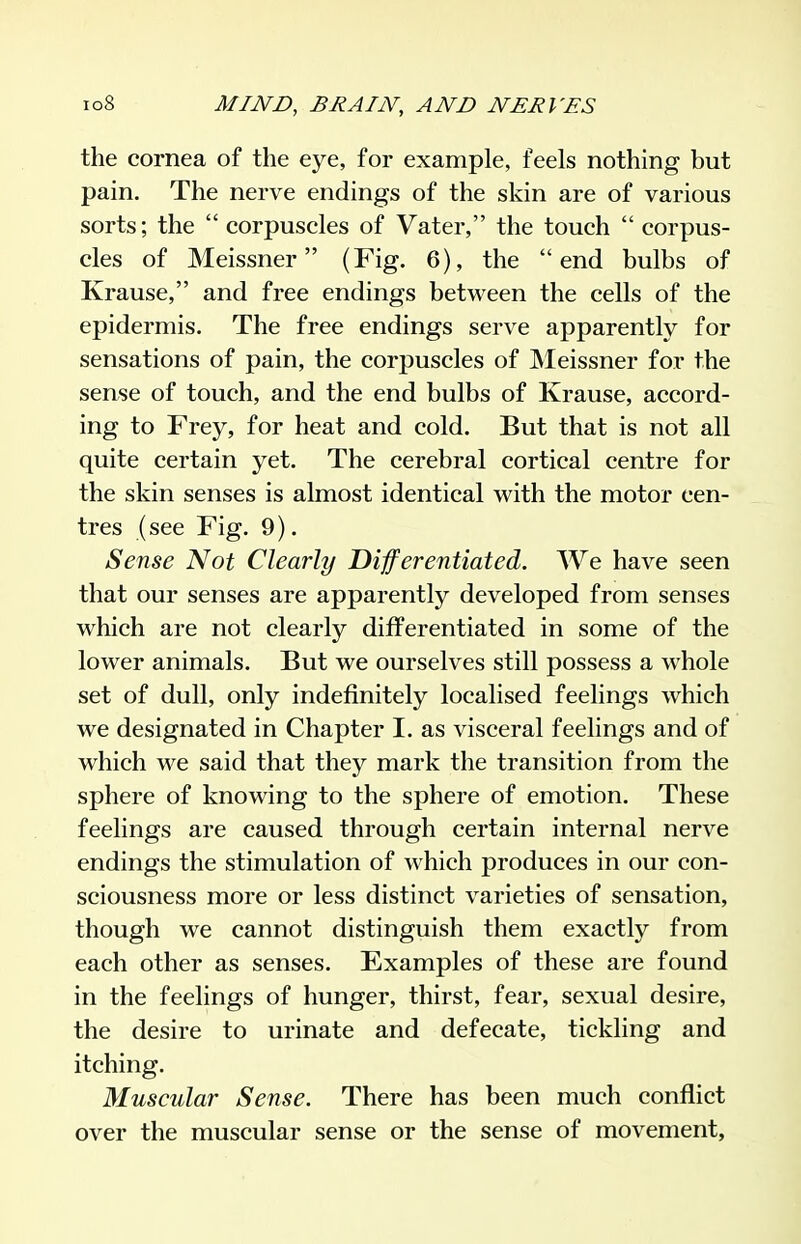the cornea of the eye, for example, feels nothing but pain. The nerve endings of the skin are of various sorts; the  corpuscles of Vater, the touch  corpus- cles of Meissner (Fig. 6), the end bulbs of Krause, and free endings between the cells of the epidermis. The free endings serve apparently for sensations of pain, the corpuscles of JNIeissner for the sense of touch, and the end bulbs of Krause, accord- ing to Frey, for heat and cold. But that is not all quite certain yet. The cerebral cortical centre for the skin senses is almost identical with the motor cen- tres (see Fig. 9). Sense Not Clearly Differentiated. We have seen that our senses are apparently developed from senses which are not clearly differentiated in some of the lower animals. But we ourselves still possess a whole set of dull, only indefinitely localised feelings which we designated in Chapter I. as visceral feelings and of which we said that they mark the transition from the sphere of knowing to the sphere of emotion. These feelings are caused through certain internal nerve endings the stimulation of which produces in our con- sciousness more or less distinct varieties of sensation, though we cannot distinguish them exactly from each other as senses. Examples of these are found in the feelings of hunger, thirst, fear, sexual desire, the desire to urinate and defecate, tickling and itching. Muscular Sense. There has been much conflict over the muscular sense or the sense of movement,