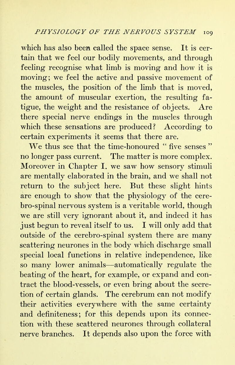 which has also been called the space sense. It is cer- tain that we feel our bodily movements, and through feeling recognise what limb is moving and how it is moving; we feel the active and passive movement of the muscles, the position of the limb that is moved, the amount of muscular exertion, the resulting fa- tigue, the weight and the resistance of objects. Are there special nerve endings in the muscles through which these sensations are produced? According to certain experiments it seems that there are. We thus see that the time-honoured  five senses  no longer pass current. The matter is more complex. Moreover in Chapter I. we saw how sensory stimuli are mentally elaborated in the brain, and we shall not return to the subject here. But these slight hints are enough to show that the physiology of the cere- bro-spinal nervous system is a veritable world, though we are still very ignorant about it, and indeed it has just begun to reveal itself to us. I will only add that outside of the cerebro-spinal system there are many scattering neurones in the body which discharge small special local functions in relative independence, like so many lower animals—automatically regulate the beating of the heart, for example, or expand and con- tract the blood-vessels, or even bring about the secre- tion of certain glands. The cerebrum can not modify their activities everywhere with the same certainty and definiteness; for this depends upon its connec- tion with these scattered neurones through collateral nerve branches. It depends also upon the force with