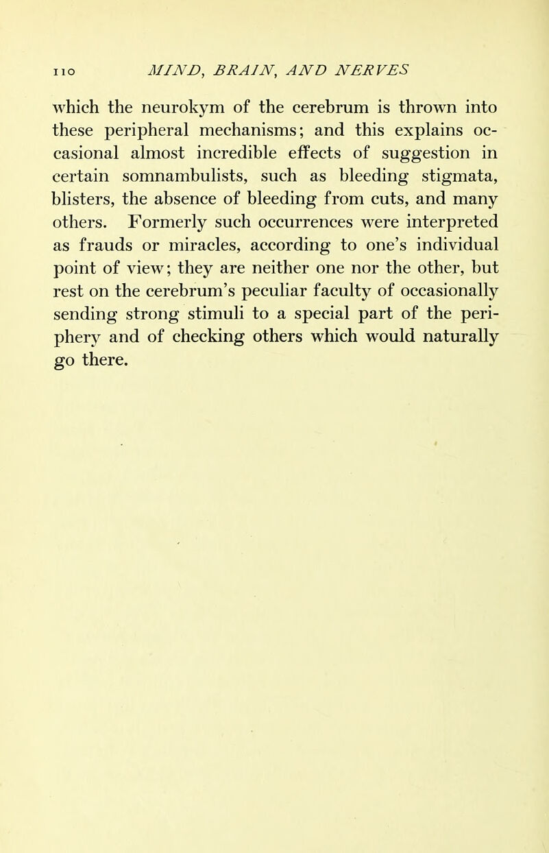 which the neurokym of the cerebrum is thrown into these peripheral mechanisms; and this explains oc- casional almost incredible effects of suggestion in certain somnambulists, such as bleeding stigmata, blisters, the absence of bleeding from cuts, and many others. Formerly such occurrences were interpreted as frauds or miracles, according to one's individual point of view; they are neither one nor the other, but rest on the cerebrum's peculiar faculty of occasionally sending strong stimuli to a special part of the peri- phery and of checking others which would naturally go there.