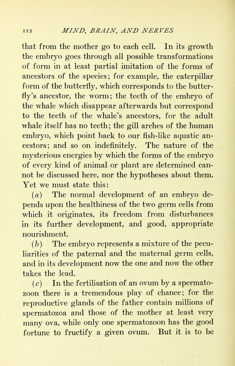 that from the mother go to each cell. In its growth the embryo goes through all possible transformations of form in at least partial imitation of the forms of ancestors of the species; for example, the caterpillar form of the butterfly, which corresponds to the butter- fly's ancestor, the worm; the teeth of the embryo of the whale which disappear afterwards but correspond to the teeth of the whale's ancestors, for the adult whale itself has no teeth; the gill arches of the human embryo, which point back to our fish-like aquatic an- cestors; and so on indefinitely. The nature of the mysterious energies by which the forms of the embryo of every kind of animal or plant are determined can- not be discussed here, nor the hypotheses about them. Yet we must state this: (a) The normal development of an embryo de- pends upon the healthiness of the two germ cells from which it originates, its freedom from disturbances in its further development, and good, appropriate nourishment. (h) The embryo represents a mixture of the pecu- liarities of the paternal and the maternal germ cells, and in its development now the one and now the other takes the lead. (c) In the fertilisation of an ovum by a spermato- zoon there is a tremendous play of chance; for the reproductive glands of the father contain millions of spermatozoa and those of the mother at least very many ova, while only one spermatozoon has the good fortune to fructify a given ovum. But it is to be