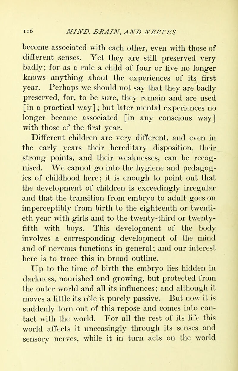 become associated with each other, even with those of different senses. Yet they are still preserved very badly; for as a rule a child of four or five no longer knows anything about the experiences of its first year. Perhaps we should not say that they are badly preserved, for, to be sure, they remain and are used [in a practical way]; but later mental experiences no longer become associated [in any conscious way] with those of the first year. Different children are very different, and even in the early j^ears their hereditary disposition, their strong points, and their weaknesses, can be recog- nised. We cannot go into the hygiene and pedagog- ics of childhood here; it is enough to point out that the development of children is exceedingly irregular and that the transition from embryo to adult goes on imperceptibly from birth to the eighteenth or twenti- eth year with girls and to the twenty-third or twenty- fifth with boys. This development of the body involves a corresponding development of the mind and of nervous functions in general; and our interest here is to trace this in broad outline. Up to the time of birth the embryo lies hidden in darkness, nourished and growing, but protected from the outer world and all its influences; and although it moves a little its role is purely passive. But now it is suddenly torn out of this repose and comes into con- tact M'ith the world. For all the rest of its life this world affects it unceasingly through its senses and sensory nerves, while it in turn acts on the world