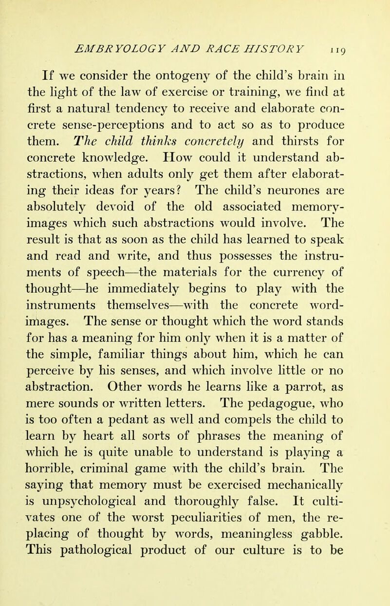 If we consider the ontogeny of the child's brain in the hght of the law of exercise or training, we find at first a natural tendency to receive and elaborate con- crete sense-perceptions and to act so as to produce them. The child thinks concretely and thirsts for concrete knowledge. How could it understand ab- stractions, when adults only get them after elaborat- ing their ideas for years? The child's neurones are absolutely devoid of the old associated memory- images which such abstractions would involve. The result is that as soon as the child has learned to speak and read and write, and thus possesses the instru- ments of speech—the materials for the currency of thought—he immediately begins to play with the instruments themselves—with the concrete word- inlages. The sense or thought which the word stands for has a meaning for him onlj;- when it is a matter of the simple, familiar things about him, which he can perceive by his senses, and which involve little or no abstraction. Other words he learns like a parrot, as mere sounds or written letters. The pedagogue, who is too often a pedant as well and compels the child to learn by heart all sorts of phrases the meaning of which he is quite unable to understand is playing a horrible, criminal game with the child's brain. The saying that memory must be exercised mechanically is unpsychological and thoroughly false. It culti- vates one of the worst peculiarities of men, the re- placing of thought by words, meaningless gabble. This pathological product of our culture is to be
