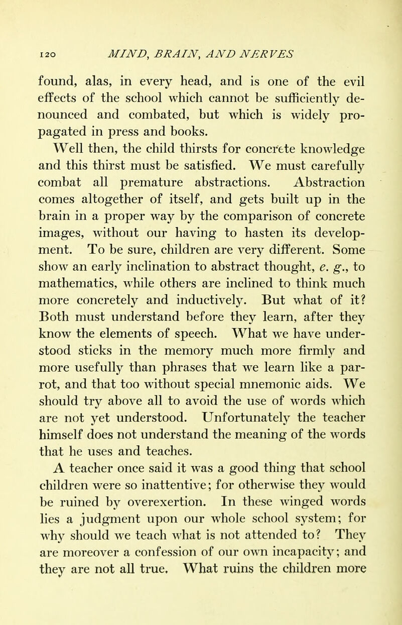 found, alas, in every head, and is one of the evil effects of the school which cannot be sufficiently de- nounced and combated, but which is widely pro- pagated in press and books. Well then, the child thirsts for concrete knowledge and this thirst must be satisfied. We must carefully combat all premature abstractions. Abstraction comes altogether of itself, and gets built up in the brain in a proper way by the comparison of concrete images, without our having to hasten its develop- ment. To be sure, children are very different. Some show an early inclination to abstract thought, e. g., to mathematics, while others are inclined to think much more concretely and inductively. But what of it? Both must understand before they learn, after they know the elements of speech. What we have under- stood sticks in the memory much more firmlj^ and more usefully than phrases that we learn like a par- rot, and that too without special mnemonic aids. We should try above all to avoid the use of words which are not yet understood. Unfortunately the teacher himself does not understand the meaning of the words that he uses and teaches. A teacher once said it was a good thing that school children were so inattentive; for otherwise they would be ruined by overexertion. In these winged words lies a judgment upon our whole school system; for why should we teach what is not attended to? They are moreover a confession of our own incapacity; and they are not all true. What ruins the children more