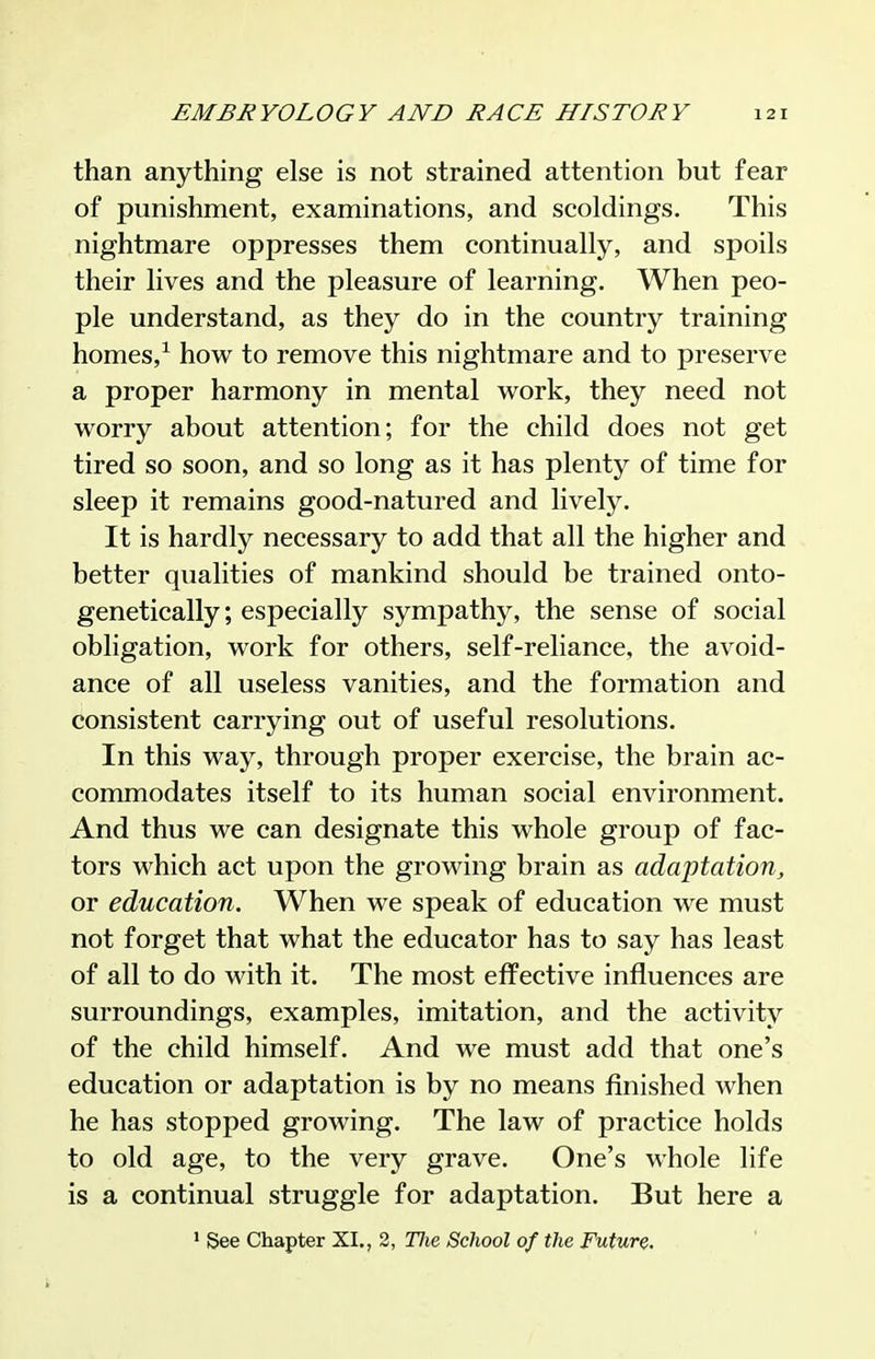 than anything else is not strained attention but fear of punishment, examinations, and scoldings. This nightmare oppresses them continually, and spoils their lives and the pleasure of learning. When peo- ple understand, as they do in the country training homes,^ how to remove this nightmare and to preserve a proper harmony in mental work, they need not worry about attention; for the child does not get tired so soon, and so long as it has plenty of time for sleep it remains good-natured and lively. It is hardly necessary to add that all the higher and better qualities of mankind should be trained onto- genetically; especially sympathy, the sense of social obligation, work for others, self-reliance, the avoid- ance of all useless vanities, and the formation and consistent carrying out of useful resolutions. In this way, through proper exercise, the brain ac- commodates itself to its human social environment. And thus we can designate this whole group of fac- tors which act upon the growing brain as adaptation^ or education. When we speak of education we must not forget that what the educator has to say has least of all to do with it. The most effective influences are surroundings, examples, imitation, and the activity of the child himself. And we must add that one's education or adaptation is by no means finished when he has stopped growing. The law of practice holds to old age, to the very grave. One's M-hole life is a continual struggle for adaptation. But here a ' See Chapter XI., 2, Hie School of the Future.