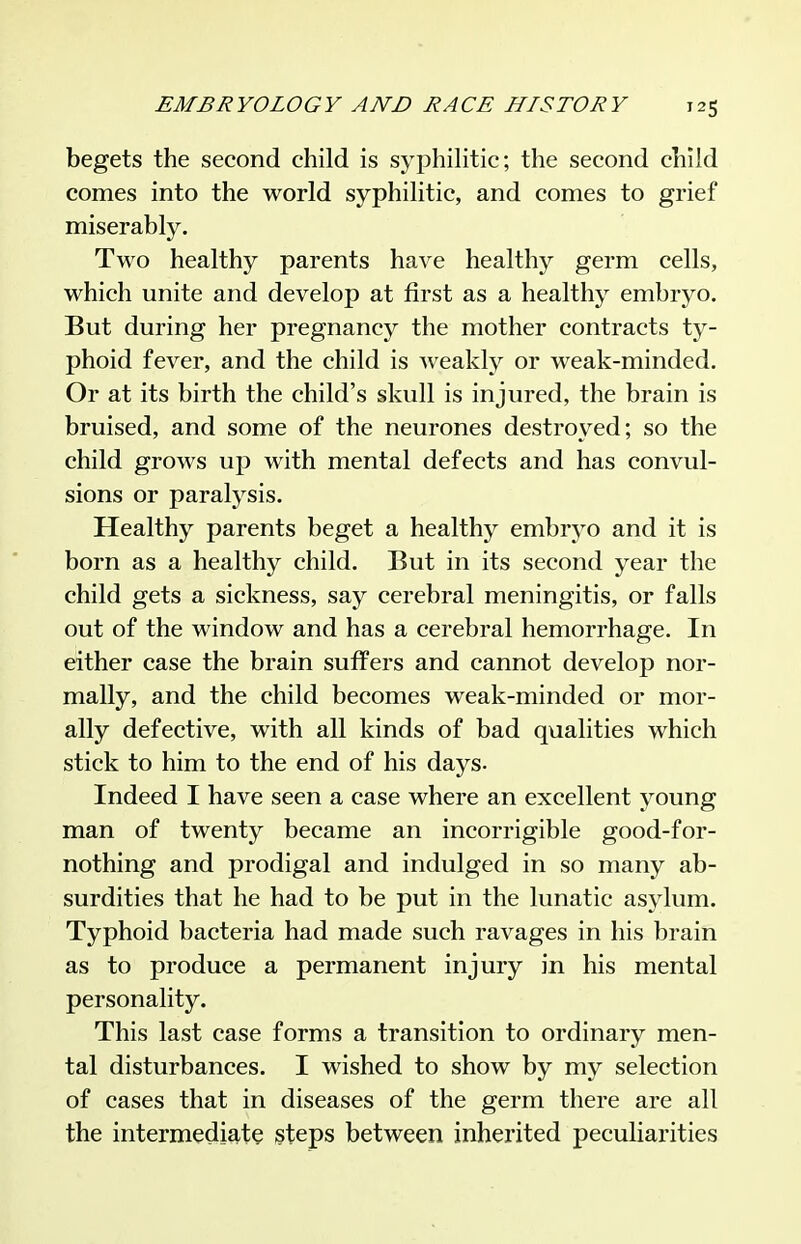 begets the second child is syphilitic; the second child comes into the world syphilitic, and comes to grief miserably. Two healthy parents have healthy germ cells, which unite and develop at first as a healthy embryo. But during her pregnancy the mother contracts ty- phoid fever, and the child is weakly or weak-minded. Or at its birth the child's skull is injured, the brain is bruised, and some of the neurones destroyed; so the child grows up with mental defects and has convul- sions or paralysis. Healthy parents beget a healthy embryo and it is born as a healthy child. But in its second year the child gets a sickness, say cerebral meningitis, or falls out of the window and has a cerebral hemorrhage. In either case the brain suffers and cannot develop nor- mally, and the child becomes weak-minded or mor- ally defective, with all kinds of bad qualities which stick to him to the end of his days. Indeed I have seen a case where an excellent young man of twenty became an incorrigible good-for- nothing and prodigal and indulged in so many ab- surdities that he had to be put in the lunatic asylum. Typhoid bacteria had made such ravages in his brain as to produce a permanent injury in his mental personality. This last case forms a transition to ordinary men- tal disturbances. I wished to show by my selection of cases that in diseases of the germ there are all the intermedig-te §teps between inherited peculiarities