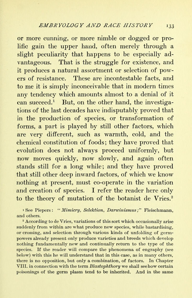 or more cunning, or more nimble or dogged or pro- lific gain the upper hand, often merely through a slight peculiarity that happens to be especially ad- vantageous. That is the struggle for existence, and it produces a natural assortment or selection of pow- ers of resistance. These are incontestable facts, and to me it is simply inconceivable that in modern times any tendency which amounts almost to a denial of it can succeed.^ But, on the other hand, the investiga- tions of the last decades have indisputably proved that in the production of species, or transformation of forms, a part is played by still other factors, which are very different, such as warmth, cold, and the chemical constitution of foods; they have proved that evolution does not always proceed uniformly, but now moves quickly, now slowlj% and again often stands still for a long while; and they have proved that still other deep inward factors, of which we know nothing at present, must co-operate in the variation and creation of species. I refer the reader here only to the theory of mutation of the botanist de Vries.^ 'See Piepers :  3Iimicry, Selektion, DarvxinismusFleischmann, and others. ^ According to de Vries, variations of this sort which occasionally arise suddenly from within are what produce new species, while bastardising, or crossing, and selection through various kinds of unfolding of germ- powers already present only produce varieties and breeds which develop nothing fundamentally new and continually return to the type of the species. If the reader will compare the phenomena of engraphy (see below) with this he will understand that in this case, as in many others, there is no opposition, but only a combination, of factors. In Chapter VIII. in connection with the term Blastophthory we shall seehow certain poisonings of the germ plasm tend to be inherited. And in the same