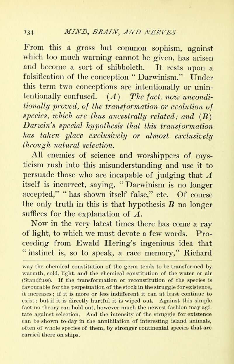 From this a gross but common sophism, against which too much warning cannot be given, has arisen and become a sort of shibboleth. It rests upon a falsification of the conception  Darwinism. Under this term two conceptions are intentionally or unin- tentionally confused. {A) The fact, now uncondi- tionally proved, of the transforrnation or evolution of species, which are thus ancestrally related; and (B) Darwin s special hypothesis that this transformation has taken place exclusively or almost conclusively through natural selection. All enemies of science and worshippers of mys- ticism rush into this misunderstanding and use it to persuade those who are incapable of judging that A itself is incorrect, saying,  Darwinism is no longer accepted,  has shown itself false, etc. Of course the only truth in this is that hypothesis B no longer suffices for the explanation of A. Now in the very latest times there has come a ray of light, to which we must devote a few words. Pro- ceeding from Ewald Hering's ingenious idea that  instinct is, so to speak, a race memory, Richard way the chemical constitution of the germ tends to be transformed by warmth, cold, light, and the chemical constitution of the water or air (Standfuss). If the transformation or reconstitution of the species is favourable for the perpetuation of the stock in the struggle for existence, it increases; if it is more or less indifferent it can at least continue to exist; but if it is directly hurtful it is wiped out. Against this simple fact no theory can hold out, however much the newest fashion may agi- tate against selection. And the intensity of the struggle for existence can be shown to-day in the annihilation of interesting island animals, often of whole species of them, by stronger continepital species that are carried there on ships.
