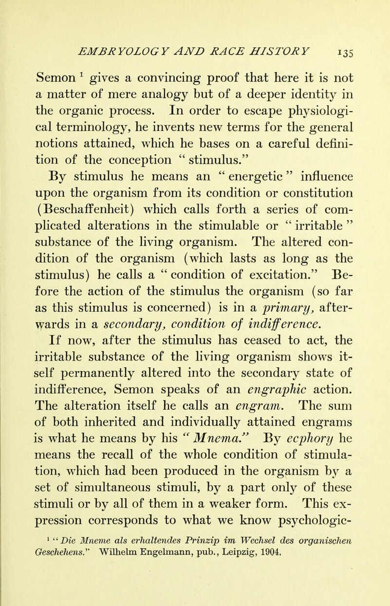 Semon ^ gives a convincing proof that here it is not a matter of mere analogy but of a deeper identity in the organic process. In order to escape physiologi- cal terminology, he invents new terms for the general notions attained, which he bases on a careful defini- tion of the conception  stimulus. By stimulus he means an  energetic  influence upon the organism from its condition or constitution (Beschaffenheit) which calls forth a series of com- plicated alterations in the stimulable or  irritable  substance of the living organism. The altered con- dition of the organism (which lasts as long as the stimulus) he calls a  condition of excitation. Be- fore the action of the stimulus the organism (so far as this stimulus is concerned) is in a primary, after- vyards in a secondary, condition of indifference. If now, after the stimulus has ceased to act, the irritable substance of the living organism shows it- self permanently altered into the secondary state of indifference, Semon speaks of an engraphic action. The alteration itself he calls an engram. The sum of both inherited and individually attained engrams is what he means by his  Mnema. By ecphory he means the recall of the whole condition of stimula- tion, which had been produced in the organism by a set of simultaneous stimuli, by a part only of these stimuli or by all of them in a weaker form. This ex- pression corresponds to what we know psychologic- ' Die Mneme als erhaltendes Prinzip im Wechsel des organischen Geschehens. Wilhelm Engelmann, pub., Leipzig, 1904.