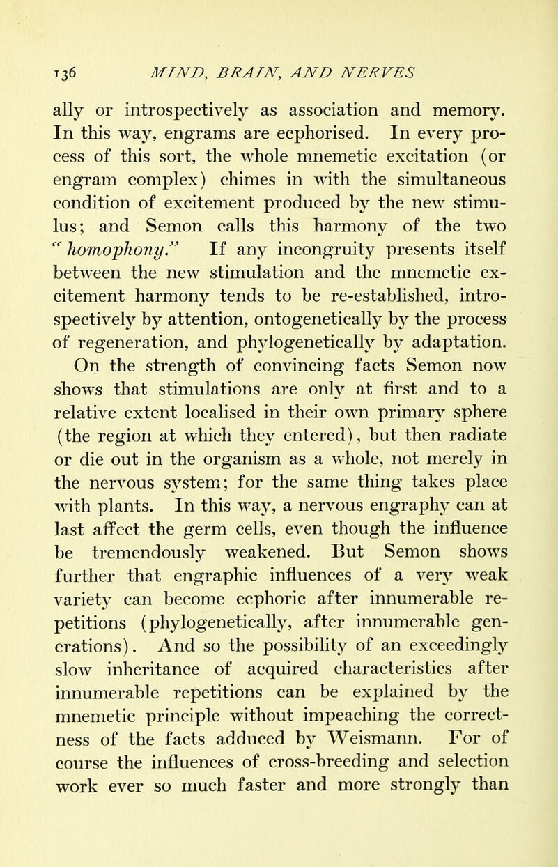 ally or introspectively as association and memory. In this way, engrams are ecphorised. In every pro- cess of this sort, the whole mnemetic excitation (or engram complex) chimes in with the simultaneous condition of excitement produced by the new stimu- lus; and Semon calls this harmony of the two  homophonyIf any incongruity presents itself between the new stimulation and the mnemetic ex- citement harmony tends to be re-established, intro- spectively by attention, ontogenetically by the process of regeneration, and phylogenetically by adaptation. On the strength of convincing facts Semon now shows that stimulations are only at first and to a relative extent localised in their own primary sphere (the region at which they entered), but then radiate or die out in the organism as a whole, not merely in the nervous system; for the same thing takes place with plants. In this way, a nervous engraphy can at last affect the germ cells, even though the influence be tremendously weakened. But Semon shows further that engraphic influences of a very weak variety can become ecphoric after innumerable re- petitions (phylogenetically, after innumerable gen- erations). And so the possibility of an exceedingly slow inheritance of acquired characteristics after innumerable repetitions can be explained by the mnemetic principle without impeaching the correct- ness of the facts adduced by Weismann. For of course the influences of cross-breeding and selection work ever so much faster and more strongly than