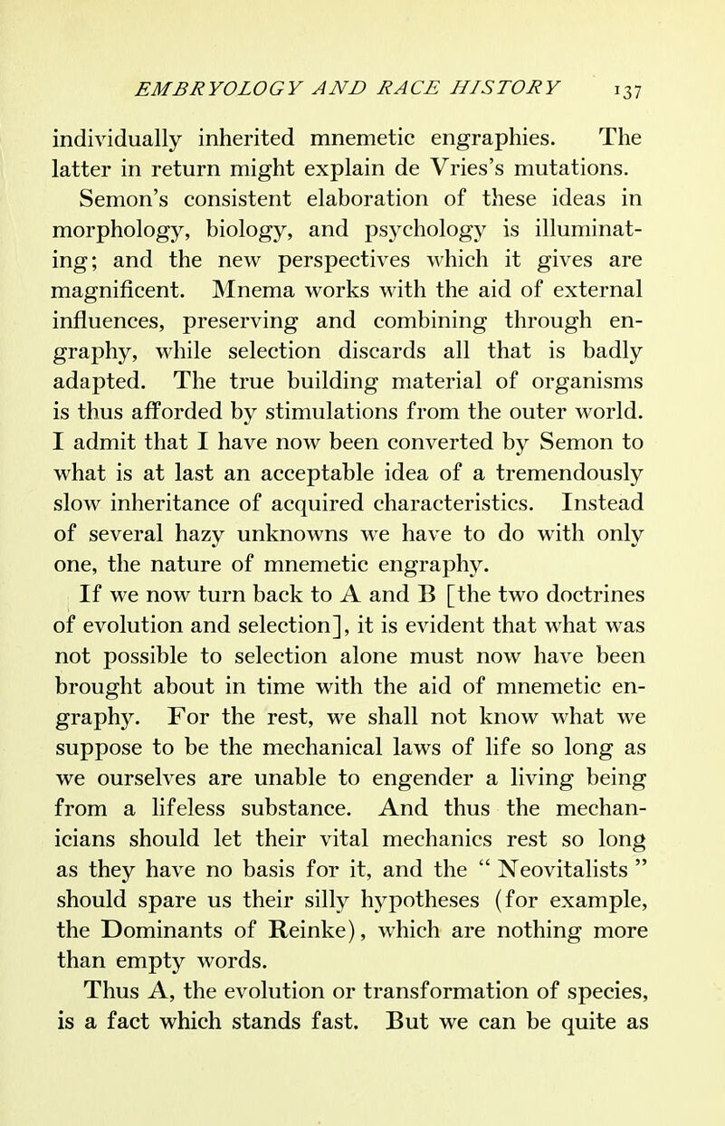 individually inherited mnemetic engraphies. The latter in return might explain de Vries's mutations. Semon's consistent elaboration of these ideas in morphology, biology, and psychology is illuminat- ing; and the new perspectives which it gives are magnificent. Mnema works with the aid of external influences, preserving and combining through en- graphy, while selection discards all that is badly adapted. The true building material of organisms is thus afforded by stimulations from the outer world. I admit that I have now been converted by Semon to what is at last an acceptable idea of a tremendously slow inheritance of acquired characteristics. Instead of several hazy unknowns we have to do with only one, the nature of mnemetic engraphy. If we now turn back to A and B [the two doctrines of evolution and selection], it is evident that what was not possible to selection alone must now have been brought about in time with the aid of mnemetic en- graphy. For the rest, we shall not know what we suppose to be the mechanical laws of life so long as we ourselves are unable to engender a living being from a lifeless substance. And thus the mechan- icians should let their vital mechanics rest so long as they have no basis for it, and the  ISTeovitalists  should spare us their silly hypotheses (for example, the Dominants of Reinke), which are nothing more than empty words. Thus A, the evolution or transformation of species, is a fact which stands fast. But we can be quite as