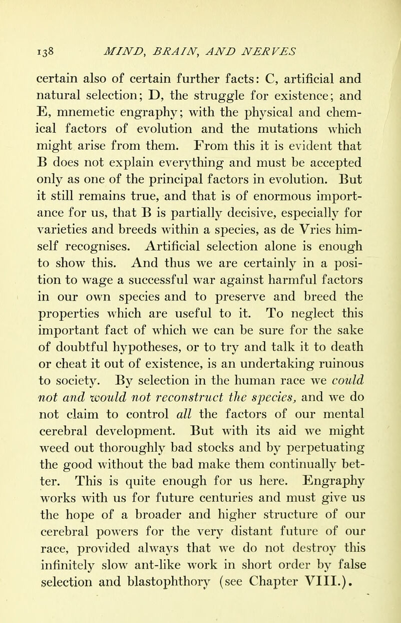 certain also of certain further facts: C, artificial and natural selection; D, the struggle for existence; and E, mnemetic engraphy; with the physical and chem- ical factors of evolution and the mutations Avhich might arise from them. From this it is evident that B does not explain everj'thing and must be accepted only as one of the principal factors in evolution. But it still remains true, and that is of enormous import- ance for us, that B is partially decisive, especially for varieties and breeds within a species, as de Vries him- self recognises. Artificial selection alone is enough to show this. And thus we are certainly in a posi- tion to wage a successful war against harmful factors in our own species and to preserve and breed the properties which are useful to it. To neglect this important fact of which we can be sure for the sake of doubtful hypotheses, or to try and talk it to death or cheat it out of existence, is an undertaking ruinous to society. By selection in the human race we could not and would not reconstruct the species, and we do not claim to control all the factors of our mental cerebral development. But with its aid we might weed out thoroughly bad stocks and by perpetuating the good without the bad make them continually bet- ter. This is quite enough for us here. Engraphy works with us for future centuries and must give us the hope of a broader and higher structure of our cerebral powers for the very distant future of our race, provided always that we do not destroy this infinitely slow ant-like work in short order by false selection and blastophthory (see Chapter VIII.).