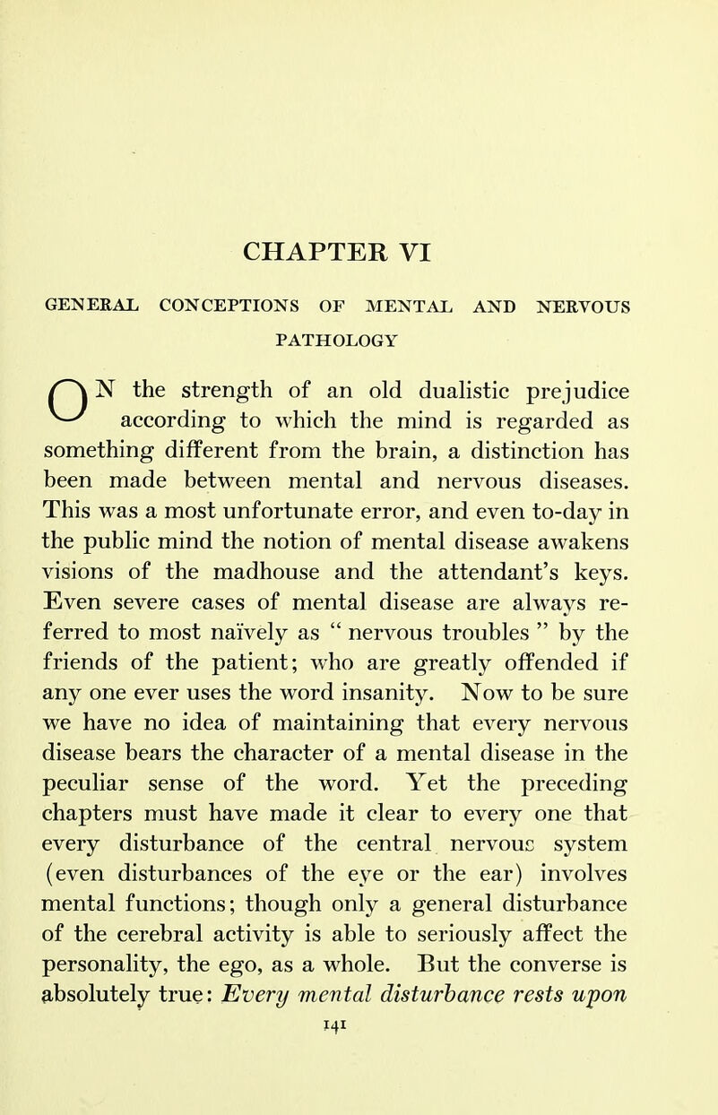 CHAPTER VI GENERAX, CONCEPTIONS OF MENTAX, AND NERVOUS PATHOLOGY N the strength of an old duaKstic prejudice according to which the mind is regarded as something different from the brain, a distinction has been made between mental and nervous diseases. This was a most unfortunate error, and even to-day in the public mind the notion of mental disease awakens visions of the madhouse and the attendant's keys. Even severe cases of mental disease are always re- ferred to most naively as  nervous troubles  by the friends of the patient; who are greatly offended if any one ever uses the word insanity. Now to be sure we have no idea of maintaining that every nervous disease bears the character of a mental disease in the peculiar sense of the word. Yet the preceding chapters must have made it clear to every one that every disturbance of the central nervouc system (even disturbances of the eye or the ear) involves mental functions; though only a general disturbance of the cerebral activity is able to seriously affect the personality, the ego, as a whole. But the converse is 9,bsolutely true: Every mental disturbance rests upon