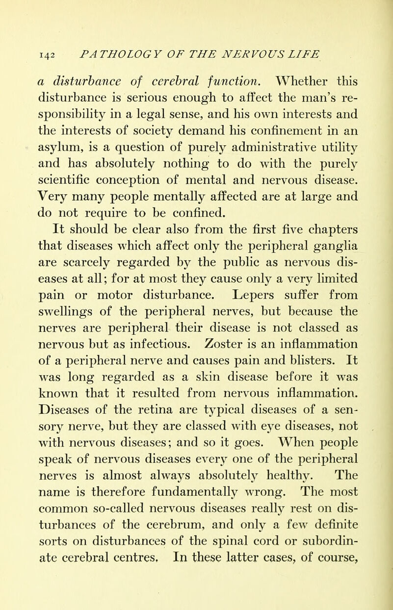 a disturbance of cerebral function. Whether this disturbance is serious enough to affect the man's re- sponsibility in a legal sense, and his own interests and the interests of society demand his confinement in an asylum, is a question of purely administrative utility and has absolutely nothing to do with the purely scientific conception of mental and nervous disease. Very many people mentally affected are at large and do not require to be confined. It should be clear also from the first five chapters that diseases which affect only the peripheral ganglia are scarcely regarded by the public as nervous dis- eases at all; for at most they cause only a very limited pain or motor disturbance. Lepers suffer from swellings of the peripheral nerves, but because the nerves are peripheral their disease is not classed as nervous but as infectious. Zoster is an inflammation of a peripheral nerve and causes pain and blisters. It was long regarded as a skin disease before it was known that it resulted from nervous inflammation. Diseases of the retina are typical diseases of a sen- sory nerve, but they are classed with eye diseases, not with nervous diseases; and so it goes. When people speak of nervous diseases every one of the peripheral nerves is almost always absolutely healthy. The name is therefore fundamentally wrong. The most common so-called nervous diseases really rest on dis- turbances of the cerebrum, and only a few definite sorts on disturbances of the spinal cord or subordin- ate cerebral centres. In these latter cases, of course,