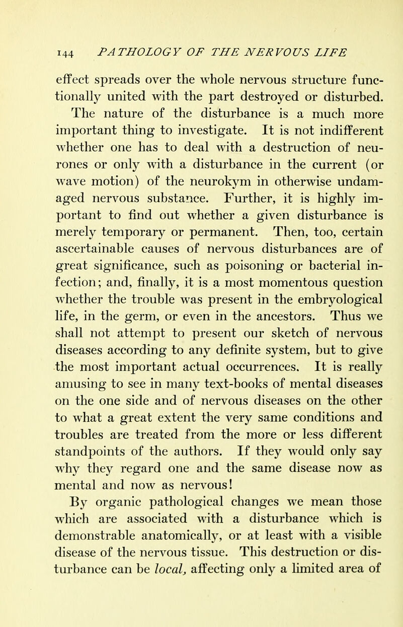 effect spreads over the whole nervous structure func- tionally united with the part destroyed or disturbed. The nature of the disturbance is a much more important thing to investigate. It is not indifferent whether one has to deal with a destruction of neu- rones or only with a disturbance in the current (or wave motion) of the neurokym in otherwise undam- aged nervous substance. Further, it is highly im- portant to find out whether a given disturbance is merely temporary or permanent. Then, too, certain ascertainable causes of nervous disturbances are of great significance, such as poisoning or bacterial in- fection; and, finally, it is a most momentous question whether the trouble M^as present in the embryological life, in the germ, or even in the ancestors. Thus we shall not attempt to present our sketch of nervous diseases according to any definite system, but to give the most important actual occurrences. It is really amusing to see in many text-books of mental diseases on the one side and of nervous diseases on the other to what a great extent the very same conditions and troubles are treated from the more or less different standpoints of the authors. If they would only say why they regard one and the same disease now as mental and now as nervous! By organic pathological changes we mean those which are associated with a disturbance which is demonstrable anatomically, or at least with a visible disease of the nervous tissue. This destruction or dis- turbance can be local, affecting only a limited area of